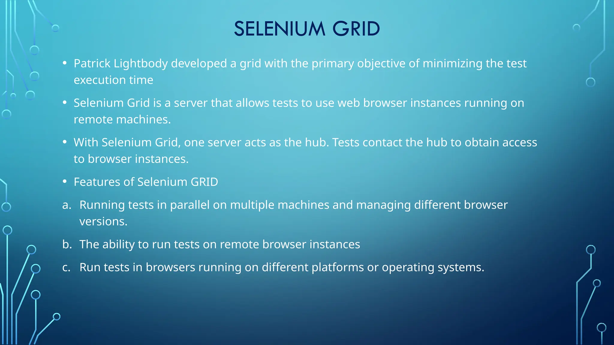 SELENIUM GRID
• Patrick Lightbody developed a grid with the primary objective of minimizing the test
execution time
• Selenium Grid is a server that allows tests to use web browser instances running on
remote machines.
• With Selenium Grid, one server acts as the hub. Tests contact the hub to obtain access
to browser instances.
• Features of Selenium GRID
a. Running tests in parallel on multiple machines and managing different browser
versions.
b. The ability to run tests on remote browser instances
c. Run tests in browsers running on different platforms or operating systems.
 