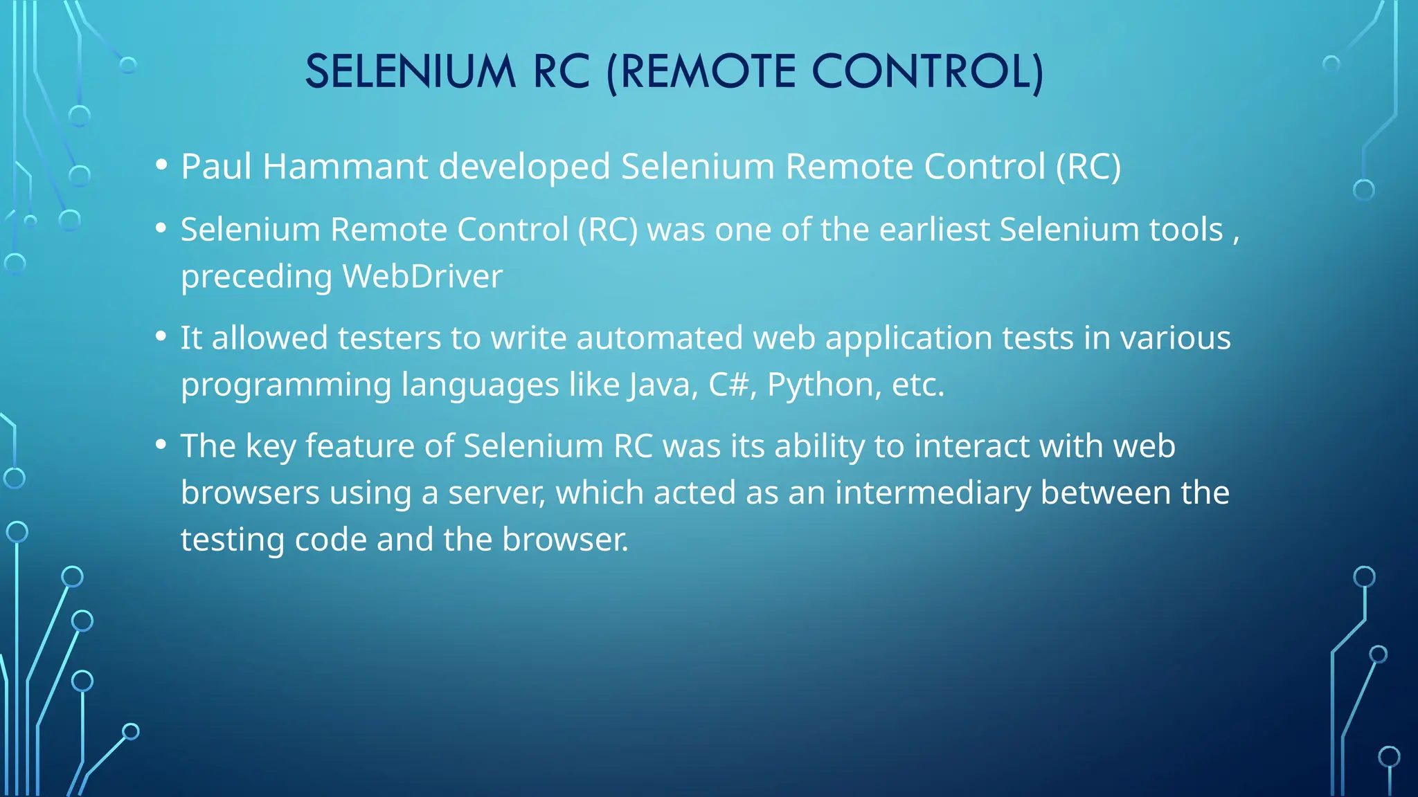 SELENIUM RC (REMOTE CONTROL)
• Paul Hammant developed Selenium Remote Control (RC)
• Selenium Remote Control (RC) was one of the earliest Selenium tools ,
preceding WebDriver
• It allowed testers to write automated web application tests in various
programming languages like Java, C#, Python, etc.
• The key feature of Selenium RC was its ability to interact with web
browsers using a server, which acted as an intermediary between the
testing code and the browser.
 