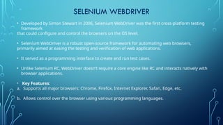 SELENIUM WEBDRIVER
• Developed by Simon Stewart in 2006, Selenium WebDriver was the first cross-platform testing
framework
that could configure and control the browsers on the OS level.
• Selenium WebDriver is a robust open-source framework for automating web browsers,
primarily aimed at easing the testing and verification of web applications.
• It served as a programming interface to create and run test cases.
• Unlike Selenium RC, WebDriver doesn’t require a core engine like RC and interacts natively with
browser applications.
• Key Features:
a. Supports all major browsers: Chrome, Firefox, Internet Explorer, Safari, Edge, etc.
b. Allows control over the browser using various programming languages.
 