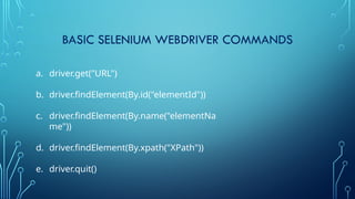 BASIC SELENIUM WEBDRIVER COMMANDS
a. driver.get("URL")
b. driver.findElement(By.id("elementId"))
c. driver.findElement(By.name("elementNa
me"))
d. driver.findElement(By.xpath("XPath"))
e. driver.quit()
 