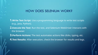 HOW DOES SELENIUM WORK?
1.Write Test Script: Use a programming language to write test scripts
(e.g., Java, Python).
2.Execute the Test: Run the test, and Selenium WebDriver interacts with
the browser.
3.Perform Actions: The test automates actions like clicks, typing, etc.
4.Test Results: After execution, check the browser for results and logs.
 