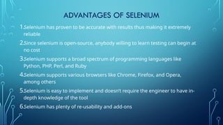 ADVANTAGES OF SELENIUM
1.Selenium has proven to be accurate with results thus making it extremely
reliable
2.Since selenium is open-source, anybody willing to learn testing can begin at
no cost
3.Selenium supports a broad spectrum of programming languages like
Python, PHP, Perl, and Ruby
4.Selenium supports various browsers like Chrome, Firefox, and Opera,
among others
5.Selenium is easy to implement and doesn’t require the engineer to have in-
depth knowledge of the tool
6.Selenium has plenty of re-usability and add-ons
 