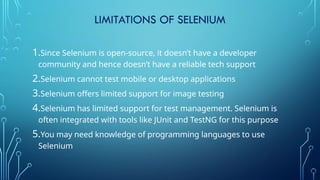 LIMITATIONS OF SELENIUM
1.Since Selenium is open-source, it doesn’t have a developer
community and hence doesn’t have a reliable tech support
2.Selenium cannot test mobile or desktop applications
3.Selenium offers limited support for image testing
4.Selenium has limited support for test management. Selenium is
often integrated with tools like JUnit and TestNG for this purpose
5.You may need knowledge of programming languages to use
Selenium
 