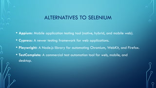 ALTERNATIVES TO SELENIUM
• Appium: Mobile application testing tool (native, hybrid, and mobile web).
• Cypress: A newer testing framework for web applications.
• Playwright: A Node.js library for automating Chromium, WebKit, and Firefox.
• TestComplete: A commercial test automation tool for web, mobile, and
desktop.
 