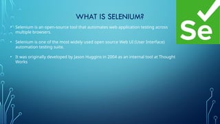 WHAT IS SELENIUM?
• Selenium is an open-source tool that automates web application testing across
multiple browsers.
• Selenium is one of the most widely used open source Web UI (User Interface)
automation testing suite.
• It was originally developed by Jason Huggins in 2004 as an internal tool at Thought
Works
 