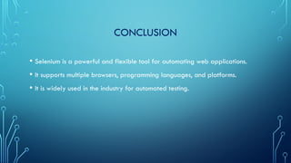 CONCLUSION
• Selenium is a powerful and flexible tool for automating web applications.
• It supports multiple browsers, programming languages, and platforms.
• It is widely used in the industry for automated testing.
 