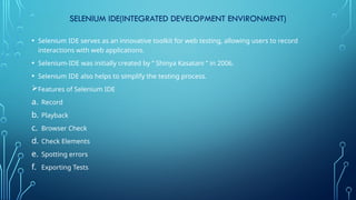 SELENIUM IDE(INTEGRATED DEVELOPMENT ENVIRONMENT)
• Selenium IDE serves as an innovative toolkit for web testing, allowing users to record
interactions with web applications.
• Selenium-IDE was initially created by ” Shinya Kasatani ” in 2006.
• Selenium IDE also helps to simplify the testing process.
Features of Selenium IDE
a. Record
b. Playback
c. Browser Check
d. Check Elements
e. Spotting errors
f. Exporting Tests
 