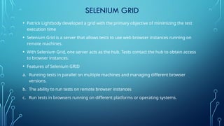 SELENIUM GRID
• Patrick Lightbody developed a grid with the primary objective of minimizing the test
execution time
• Selenium Grid is a server that allows tests to use web browser instances running on
remote machines.
• With Selenium Grid, one server acts as the hub. Tests contact the hub to obtain access
to browser instances.
• Features of Selenium GRID
a. Running tests in parallel on multiple machines and managing different browser
versions.
b. The ability to run tests on remote browser instances
c. Run tests in browsers running on different platforms or operating systems.
 