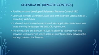 SELENIUM RC (REMOTE CONTROL)
• Paul Hammant developed Selenium Remote Control (RC)
• Selenium Remote Control (RC) was one of the earliest Selenium tools ,
preceding WebDriver
• It allowed testers to write automated web application tests in various
programming languages like Java, C#, Python, etc.
• The key feature of Selenium RC was its ability to interact with web
browsers using a server, which acted as an intermediary between the
testing code and the browser.
 