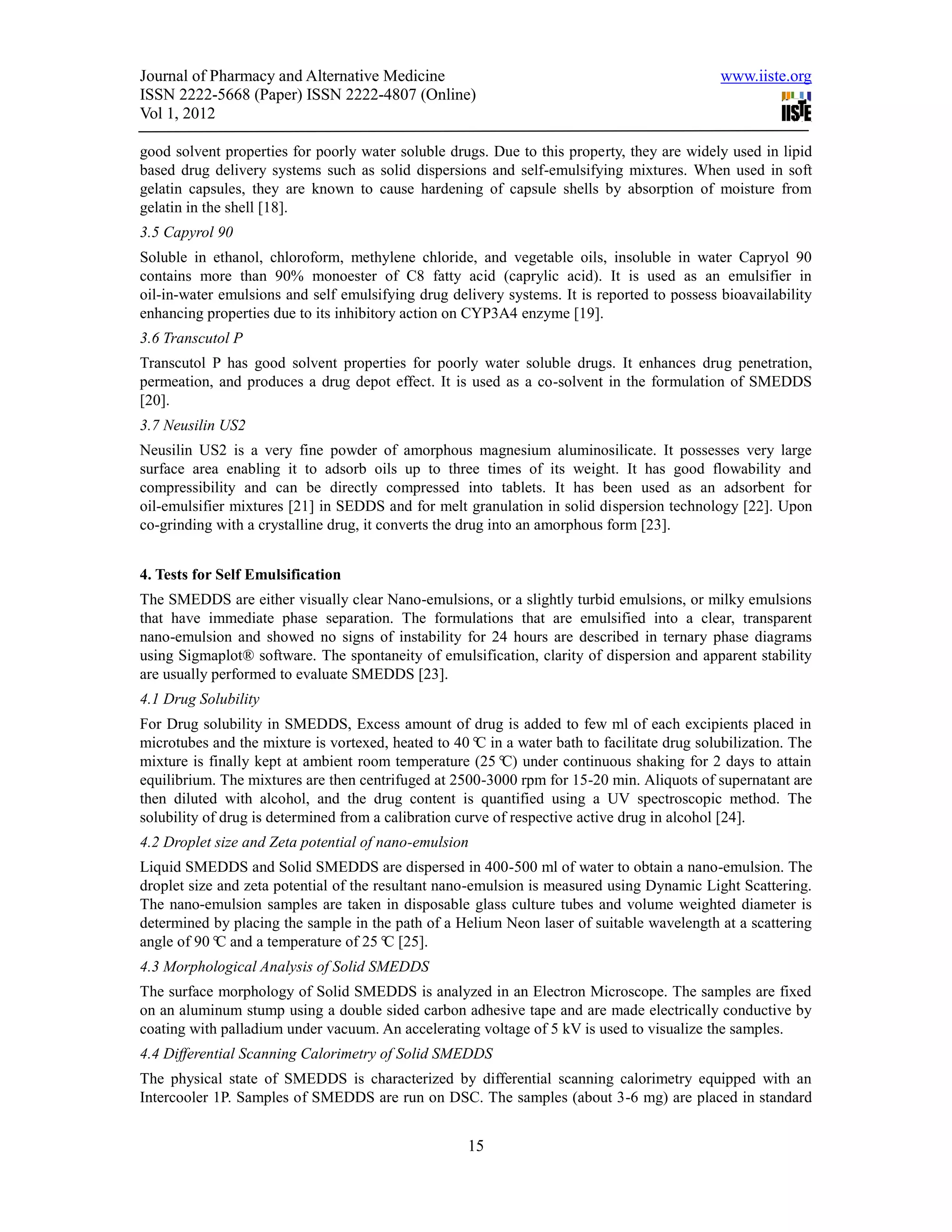 Journal of Pharmacy and Alternative Medicine                                                 www.iiste.org
ISSN 2222-5668 (Paper) ISSN 2222-4807 (Online)
Vol 1, 2012

good solvent properties for poorly water soluble drugs. Due to this property, they are widely used in lipid
based drug delivery systems such as solid dispersions and self-emulsifying mixtures. When used in soft
gelatin capsules, they are known to cause hardening of capsule shells by absorption of moisture from
gelatin in the shell [18].
3.5 Capyrol 90
Soluble in ethanol, chloroform, methylene chloride, and vegetable oils, insoluble in water Capryol 90
contains more than 90% monoester of C8 fatty acid (caprylic acid). It is used as an emulsifier in
oil-in-water emulsions and self emulsifying drug delivery systems. It is reported to possess bioavailability
enhancing properties due to its inhibitory action on CYP3A4 enzyme [19].
3.6 Transcutol P
Transcutol P has good solvent properties for poorly water soluble drugs. It enhances drug penetration,
permeation, and produces a drug depot effect. It is used as a co-solvent in the formulation of SMEDDS
[20].
3.7 Neusilin US2
Neusilin US2 is a very fine powder of amorphous magnesium aluminosilicate. It possesses very large
surface area enabling it to adsorb oils up to three times of its weight. It has good flowability and
compressibility and can be directly compressed into tablets. It has been used as an adsorbent for
oil-emulsifier mixtures [21] in SEDDS and for melt granulation in solid dispersion technology [22]. Upon
co-grinding with a crystalline drug, it converts the drug into an amorphous form [23].


4. Tests for Self Emulsification
The SMEDDS are either visually clear Nano-emulsions, or a slightly turbid emulsions, or milky emulsions
that have immediate phase separation. The formulations that are emulsified into a clear, transparent
nano-emulsion and showed no signs of instability for 24 hours are described in ternary phase diagrams
using Sigmaplot® software. The spontaneity of emulsification, clarity of dispersion and apparent stability
are usually performed to evaluate SMEDDS [23].
4.1 Drug Solubility
For Drug solubility in SMEDDS, Excess amount of drug is added to few ml of each excipients placed in
microtubes and the mixture is vortexed, heated to 40° in a water bath to facilitate drug solubilization. The
                                                       C
mixture is finally kept at ambient room temperature (25° under continuous shaking for 2 days to attain
                                                           C)
equilibrium. The mixtures are then centrifuged at 2500-3000 rpm for 15-20 min. Aliquots of supernatant are
then diluted with alcohol, and the drug content is quantified using a UV spectroscopic method. The
solubility of drug is determined from a calibration curve of respective active drug in alcohol [24].
4.2 Droplet size and Zeta potential of nano-emulsion
Liquid SMEDDS and Solid SMEDDS are dispersed in 400-500 ml of water to obtain a nano-emulsion. The
droplet size and zeta potential of the resultant nano-emulsion is measured using Dynamic Light Scattering.
The nano-emulsion samples are taken in disposable glass culture tubes and volume weighted diameter is
determined by placing the sample in the path of a Helium Neon laser of suitable wavelength at a scattering
angle of 90° and a temperature of 25° [25].
             C                           C
4.3 Morphological Analysis of Solid SMEDDS
The surface morphology of Solid SMEDDS is analyzed in an Electron Microscope. The samples are fixed
on an aluminum stump using a double sided carbon adhesive tape and are made electrically conductive by
coating with palladium under vacuum. An accelerating voltage of 5 kV is used to visualize the samples.
4.4 Differential Scanning Calorimetry of Solid SMEDDS
The physical state of SMEDDS is characterized by differential scanning calorimetry equipped with an
Intercooler 1P. Samples of SMEDDS are run on DSC. The samples (about 3-6 mg) are placed in standard


                                                    15
 