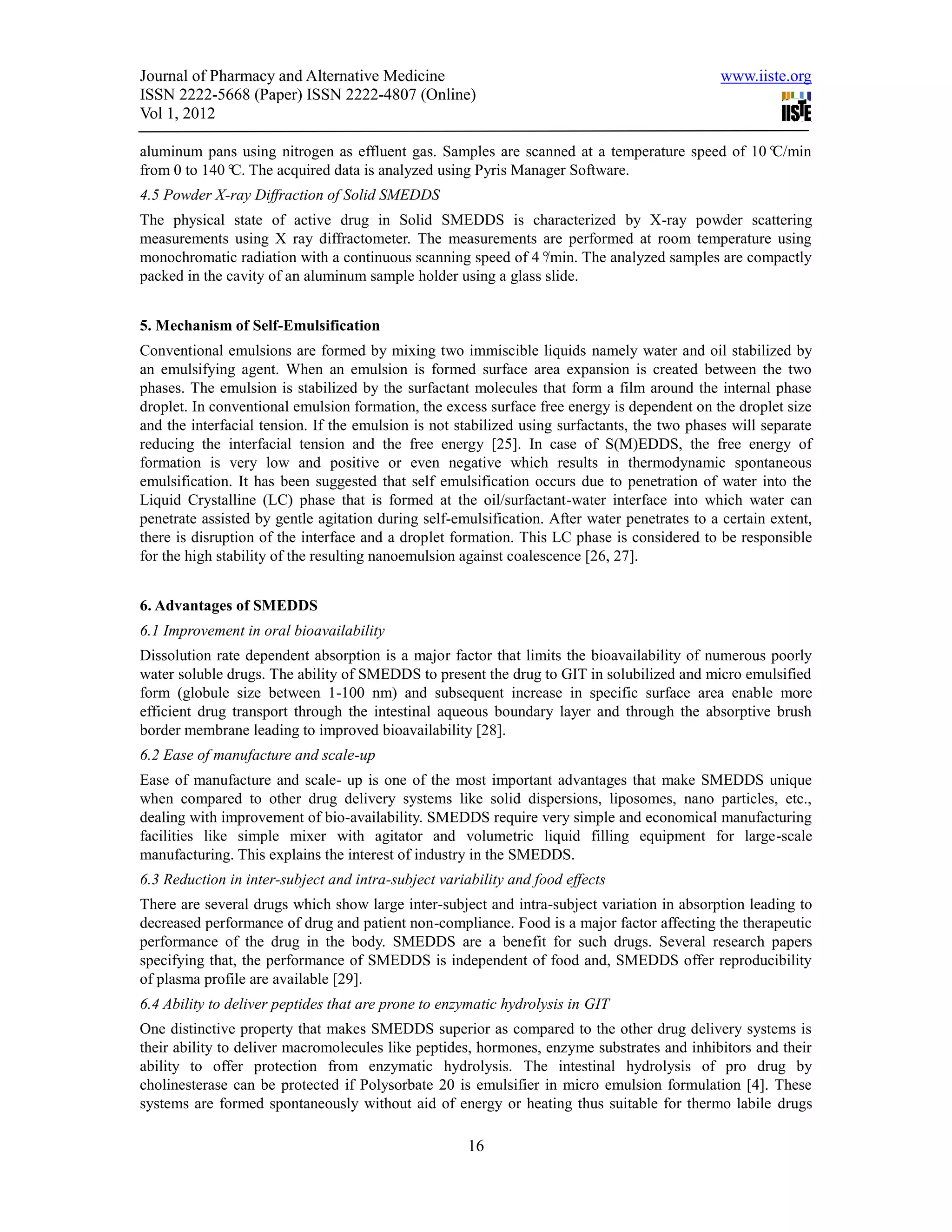 Journal of Pharmacy and Alternative Medicine                                                   www.iiste.org
ISSN 2222-5668 (Paper) ISSN 2222-4807 (Online)
Vol 1, 2012

aluminum pans using nitrogen as effluent gas. Samples are scanned at a temperature speed of 10°C/min
from 0 to 140° The acquired data is analyzed using Pyris Manager Software.
              C.
4.5 Powder X-ray Diffraction of Solid SMEDDS
The physical state of active drug in Solid SMEDDS is characterized by X-ray powder scattering
measurements using X ray diffractometer. The measurements are performed at room temperature using
monochromatic radiation with a continuous scanning speed of 4°  /min. The analyzed samples are compactly
packed in the cavity of an aluminum sample holder using a glass slide.


5. Mechanism of Self-Emulsification
Conventional emulsions are formed by mixing two immiscible liquids namely water and oil stabilized by
an emulsifying agent. When an emulsion is formed surface area expansion is created between the two
phases. The emulsion is stabilized by the surfactant molecules that form a film around the internal phase
droplet. In conventional emulsion formation, the excess surface free energy is dependent on the droplet size
and the interfacial tension. If the emulsion is not stabilized using surfactants, the two phases will separate
reducing the interfacial tension and the free energy [25]. In case of S(M)EDDS, the free energy of
formation is very low and positive or even negative which results in thermodynamic spontaneous
emulsification. It has been suggested that self emulsification occurs due to penetration of water into the
Liquid Crystalline (LC) phase that is formed at the oil/surfactant-water interface into which water can
penetrate assisted by gentle agitation during self-emulsification. After water penetrates to a certain extent,
there is disruption of the interface and a droplet formation. This LC phase is considered to be responsible
for the high stability of the resulting nanoemulsion against coalescence [26, 27].


6. Advantages of SMEDDS
6.1 Improvement in oral bioavailability
Dissolution rate dependent absorption is a major factor that limits the bioavailability of numerous poorly
water soluble drugs. The ability of SMEDDS to present the drug to GIT in solubilized and micro emulsified
form (globule size between 1-100 nm) and subsequent increase in specific surface area enable more
efficient drug transport through the intestinal aqueous boundary layer and through the absorptive brush
border membrane leading to improved bioavailability [28].
6.2 Ease of manufacture and scale-up
Ease of manufacture and scale- up is one of the most important advantages that make SMEDDS unique
when compared to other drug delivery systems like solid dispersions, liposomes, nano particles, etc.,
dealing with improvement of bio-availability. SMEDDS require very simple and economical manufacturing
facilities like simple mixer with agitator and volumetric liquid filling equipment for large-scale
manufacturing. This explains the interest of industry in the SMEDDS.
6.3 Reduction in inter-subject and intra-subject variability and food effects
There are several drugs which show large inter-subject and intra-subject variation in absorption leading to
decreased performance of drug and patient non-compliance. Food is a major factor affecting the therapeutic
performance of the drug in the body. SMEDDS are a benefit for such drugs. Several research papers
specifying that, the performance of SMEDDS is independent of food and, SMEDDS offer reproducibility
of plasma profile are available [29].
6.4 Ability to deliver peptides that are prone to enzymatic hydrolysis in GIT
One distinctive property that makes SMEDDS superior as compared to the other drug delivery systems is
their ability to deliver macromolecules like peptides, hormones, enzyme substrates and inhibitors and their
ability to offer protection from enzymatic hydrolysis. The intestinal hydrolysis of pro drug by
cholinesterase can be protected if Polysorbate 20 is emulsifier in micro emulsion formulation [4]. These
systems are formed spontaneously without aid of energy or heating thus suitable for thermo labile drugs

                                                      16
 