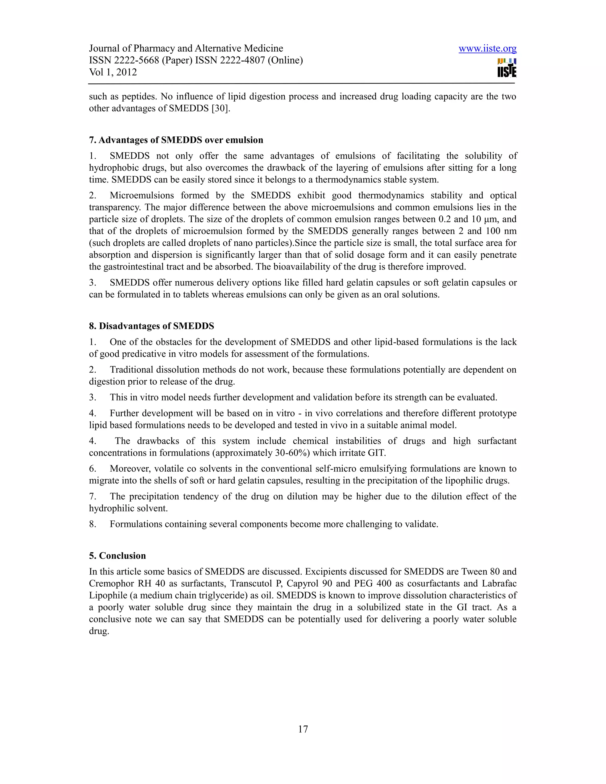 Journal of Pharmacy and Alternative Medicine                                                      www.iiste.org
ISSN 2222-5668 (Paper) ISSN 2222-4807 (Online)
Vol 1, 2012

such as peptides. No influence of lipid digestion process and increased drug loading capacity are the two
other advantages of SMEDDS [30].


7. Advantages of SMEDDS over emulsion
1. SMEDDS not only offer the same advantages of emulsions of facilitating the solubility of
hydrophobic drugs, but also overcomes the drawback of the layering of emulsions after sitting for a long
time. SMEDDS can be easily stored since it belongs to a thermodynamics stable system.
2. Microemulsions formed by the SMEDDS exhibit good thermodynamics stability and optical
transparency. The major difference between the above microemulsions and common emulsions lies in the
particle size of droplets. The size of the droplets of common emulsion ranges between 0.2 and 10 μm, and
that of the droplets of microemulsion formed by the SMEDDS generally ranges between 2 and 100 nm
(such droplets are called droplets of nano particles).Since the particle size is small, the total surface area for
absorption and dispersion is significantly larger than that of solid dosage form and it can easily penetrate
the gastrointestinal tract and be absorbed. The bioavailability of the drug is therefore improved.
3. SMEDDS offer numerous delivery options like filled hard gelatin capsules or soft gelatin capsules or
can be formulated in to tablets whereas emulsions can only be given as an oral solutions.


8. Disadvantages of SMEDDS
1. One of the obstacles for the development of SMEDDS and other lipid-based formulations is the lack
of good predicative in vitro models for assessment of the formulations.
2. Traditional dissolution methods do not work, because these formulations potentially are dependent on
digestion prior to release of the drug.
3.   This in vitro model needs further development and validation before its strength can be evaluated.
4. Further development will be based on in vitro - in vivo correlations and therefore different prototype
lipid based formulations needs to be developed and tested in vivo in a suitable animal model.
4.    The drawbacks of this system include chemical instabilities of drugs and high surfactant
concentrations in formulations (approximately 30-60%) which irritate GIT.
6. Moreover, volatile co solvents in the conventional self-micro emulsifying formulations are known to
migrate into the shells of soft or hard gelatin capsules, resulting in the precipitation of the lipophilic drugs.
7. The precipitation tendency of the drug on dilution may be higher due to the dilution effect of the
hydrophilic solvent.
8.   Formulations containing several components become more challenging to validate.


5. Conclusion
In this article some basics of SMEDDS are discussed. Excipients discussed for SMEDDS are Tween 80 and
Cremophor RH 40 as surfactants, Transcutol P, Capyrol 90 and PEG 400 as cosurfactants and Labrafac
Lipophile (a medium chain triglyceride) as oil. SMEDDS is known to improve dissolution characteristics of
a poorly water soluble drug since they maintain the drug in a solubilized state in the GI tract. As a
conclusive note we can say that SMEDDS can be potentially used for delivering a poorly water soluble
drug.




                                                       17
 