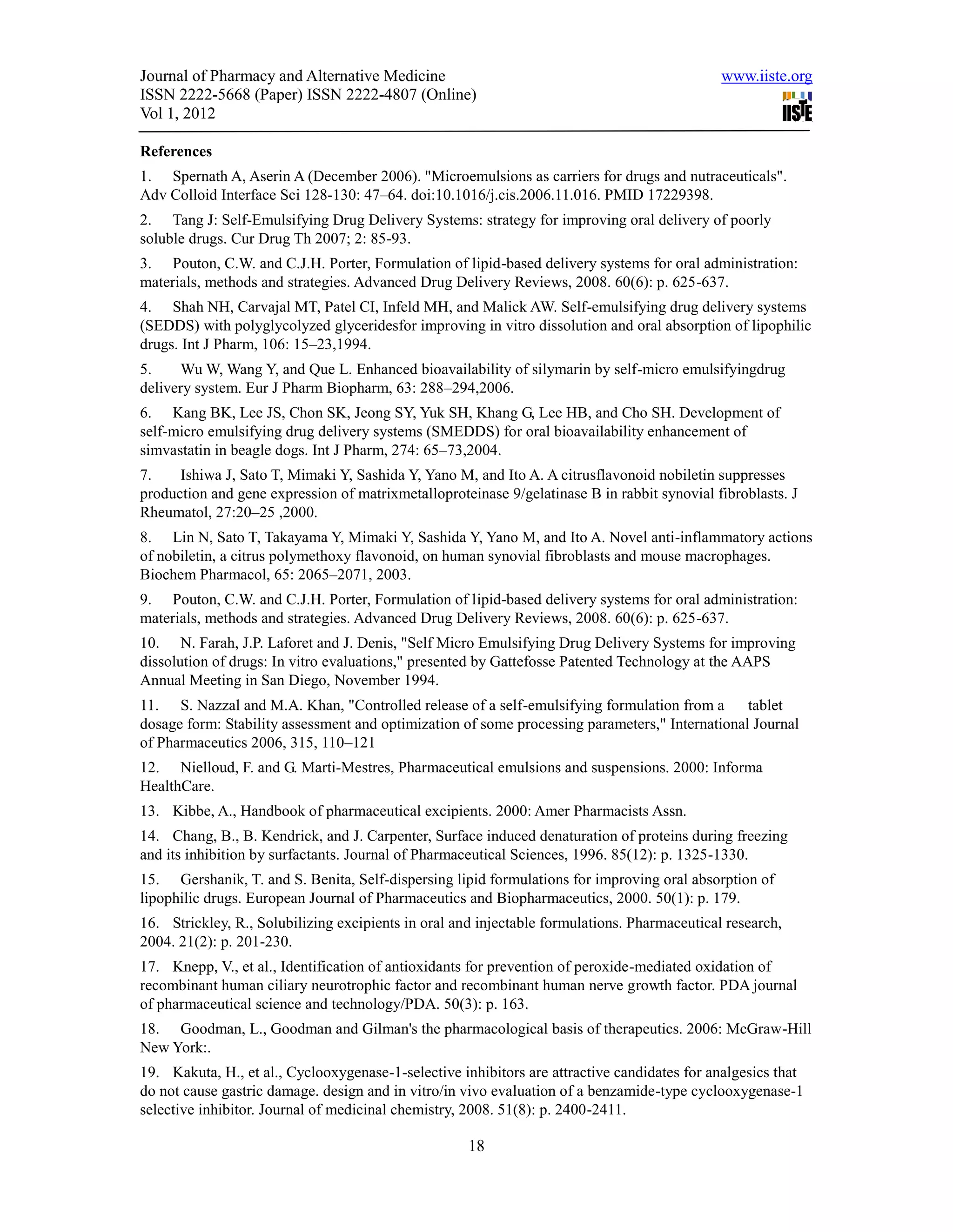 Journal of Pharmacy and Alternative Medicine                                                  www.iiste.org
ISSN 2222-5668 (Paper) ISSN 2222-4807 (Online)
Vol 1, 2012

References
1. Spernath A, Aserin A (December 2006). "Microemulsions as carriers for drugs and nutraceuticals".
Adv Colloid Interface Sci 128-130: 47–64. doi:10.1016/j.cis.2006.11.016. PMID 17229398.
2. Tang J: Self-Emulsifying Drug Delivery Systems: strategy for improving oral delivery of poorly
soluble drugs. Cur Drug Th 2007; 2: 85-93.
3. Pouton, C.W. and C.J.H. Porter, Formulation of lipid-based delivery systems for oral administration:
materials, methods and strategies. Advanced Drug Delivery Reviews, 2008. 60(6): p. 625-637.
4. Shah NH, Carvajal MT, Patel CI, Infeld MH, and Malick AW. Self-emulsifying drug delivery systems
(SEDDS) with polyglycolyzed glyceridesfor improving in vitro dissolution and oral absorption of lipophilic
drugs. Int J Pharm, 106: 15–23,1994.
5.    Wu W, Wang Y, and Que L. Enhanced bioavailability of silymarin by self-micro emulsifyingdrug
delivery system. Eur J Pharm Biopharm, 63: 288–294,2006.
6. Kang BK, Lee JS, Chon SK, Jeong SY, Yuk SH, Khang G, Lee HB, and Cho SH. Development of
self-micro emulsifying drug delivery systems (SMEDDS) for oral bioavailability enhancement of
simvastatin in beagle dogs. Int J Pharm, 274: 65–73,2004.
7.    Ishiwa J, Sato T, Mimaki Y, Sashida Y, Yano M, and Ito A. A citrusflavonoid nobiletin suppresses
production and gene expression of matrixmetalloproteinase 9/gelatinase B in rabbit synovial fibroblasts. J
Rheumatol, 27:20–25 ,2000.
8. Lin N, Sato T, Takayama Y, Mimaki Y, Sashida Y, Yano M, and Ito A. Novel anti-inflammatory actions
of nobiletin, a citrus polymethoxy flavonoid, on human synovial fibroblasts and mouse macrophages.
Biochem Pharmacol, 65: 2065–2071, 2003.
9. Pouton, C.W. and C.J.H. Porter, Formulation of lipid-based delivery systems for oral administration:
materials, methods and strategies. Advanced Drug Delivery Reviews, 2008. 60(6): p. 625-637.
10. N. Farah, J.P. Laforet and J. Denis, "Self Micro Emulsifying Drug Delivery Systems for improving
dissolution of drugs: In vitro evaluations," presented by Gattefosse Patented Technology at the AAPS
Annual Meeting in San Diego, November 1994.
11. S. Nazzal and M.A. Khan, "Controlled release of a self-emulsifying formulation from a       tablet
dosage form: Stability assessment and optimization of some processing parameters," International Journal
of Pharmaceutics 2006, 315, 110–121
12. Nielloud, F. and G. Marti-Mestres, Pharmaceutical emulsions and suspensions. 2000: Informa
HealthCare.
13. Kibbe, A., Handbook of pharmaceutical excipients. 2000: Amer Pharmacists Assn.
14. Chang, B., B. Kendrick, and J. Carpenter, Surface induced denaturation of proteins during freezing
and its inhibition by surfactants. Journal of Pharmaceutical Sciences, 1996. 85(12): p. 1325-1330.
15. Gershanik, T. and S. Benita, Self-dispersing lipid formulations for improving oral absorption of
lipophilic drugs. European Journal of Pharmaceutics and Biopharmaceutics, 2000. 50(1): p. 179.
16. Strickley, R., Solubilizing excipients in oral and injectable formulations. Pharmaceutical research,
2004. 21(2): p. 201-230.
17. Knepp, V., et al., Identification of antioxidants for prevention of peroxide-mediated oxidation of
recombinant human ciliary neurotrophic factor and recombinant human nerve growth factor. PDA journal
of pharmaceutical science and technology/PDA. 50(3): p. 163.
18. Goodman, L., Goodman and Gilman's the pharmacological basis of therapeutics. 2006: McGraw-Hill
New York:.
19. Kakuta, H., et al., Cyclooxygenase-1-selective inhibitors are attractive candidates for analgesics that
do not cause gastric damage. design and in vitro/in vivo evaluation of a benzamide-type cyclooxygenase-1
selective inhibitor. Journal of medicinal chemistry, 2008. 51(8): p. 2400-2411.

                                                     18
 