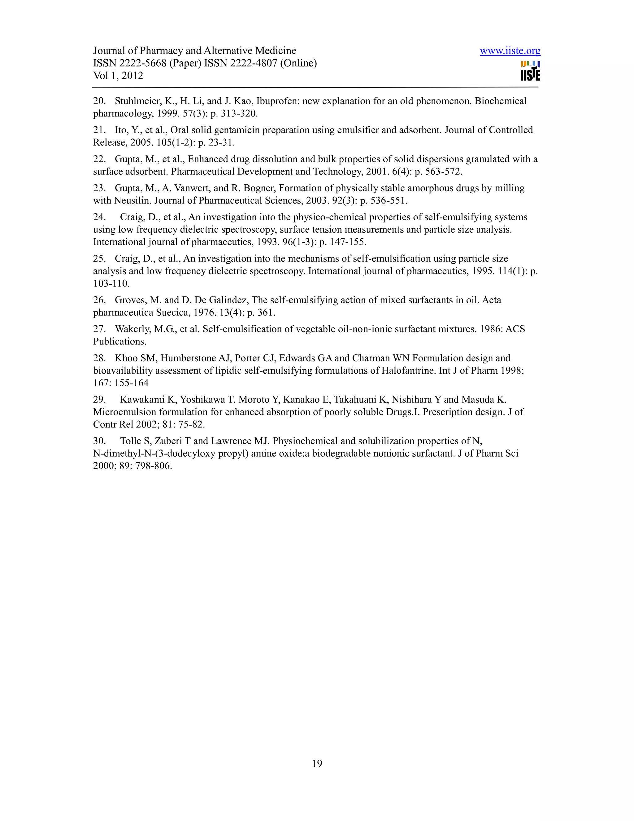 Journal of Pharmacy and Alternative Medicine                                                  www.iiste.org
ISSN 2222-5668 (Paper) ISSN 2222-4807 (Online)
Vol 1, 2012

20. Stuhlmeier, K., H. Li, and J. Kao, Ibuprofen: new explanation for an old phenomenon. Biochemical
pharmacology, 1999. 57(3): p. 313-320.
21. Ito, Y., et al., Oral solid gentamicin preparation using emulsifier and adsorbent. Journal of Controlled
Release, 2005. 105(1-2): p. 23-31.
22. Gupta, M., et al., Enhanced drug dissolution and bulk properties of solid dispersions granulated with a
surface adsorbent. Pharmaceutical Development and Technology, 2001. 6(4): p. 563-572.
23. Gupta, M., A. Vanwert, and R. Bogner, Formation of physically stable amorphous drugs by milling
with Neusilin. Journal of Pharmaceutical Sciences, 2003. 92(3): p. 536-551.
24. Craig, D., et al., An investigation into the physico-chemical properties of self-emulsifying systems
using low frequency dielectric spectroscopy, surface tension measurements and particle size analysis.
International journal of pharmaceutics, 1993. 96(1-3): p. 147-155.
25. Craig, D., et al., An investigation into the mechanisms of self-emulsification using particle size
analysis and low frequency dielectric spectroscopy. International journal of pharmaceutics, 1995. 114(1): p.
103-110.
26. Groves, M. and D. De Galindez, The self-emulsifying action of mixed surfactants in oil. Acta
pharmaceutica Suecica, 1976. 13(4): p. 361.
27. Wakerly, M.G., et al. Self-emulsification of vegetable oil-non-ionic surfactant mixtures. 1986: ACS
Publications.
28. Khoo SM, Humberstone AJ, Porter CJ, Edwards GA and Charman WN Formulation design and
bioavailability assessment of lipidic self-emulsifying formulations of Halofantrine. Int J of Pharm 1998;
167: 155-164
29. Kawakami K, Yoshikawa T, Moroto Y, Kanakao E, Takahuani K, Nishihara Y and Masuda K.
Microemulsion formulation for enhanced absorption of poorly soluble Drugs.I. Prescription design. J of
Contr Rel 2002; 81: 75-82.
30. Tolle S, Zuberi T and Lawrence MJ. Physiochemical and solubilization properties of N,
N-dimethyl-N-(3-dodecyloxy propyl) amine oxide:a biodegradable nonionic surfactant. J of Pharm Sci
2000; 89: 798-806.




                                                     19
 