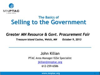The Basics of

Selling to the Government
Greater MN Resource & Govt. Procurement Fair
Treasure Island Casino, Welch, MN

October 9, 2013

______________________________________
John Kilian
PTAC Area Manager/GSA Specialist
jkilian@mnptac.org
612-259-6586
www.mnptac.org

1

 
