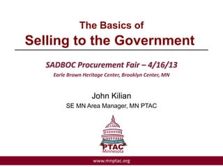 The Basics of
Selling to the Government________________________________________
SADBOC Procurement Fair – 4/16/13
Earle Brown Heritage Center, Brooklyn Center, MN
John Kilian
SE MN Area Manager, MN PTAC
www.mnptac.org
 