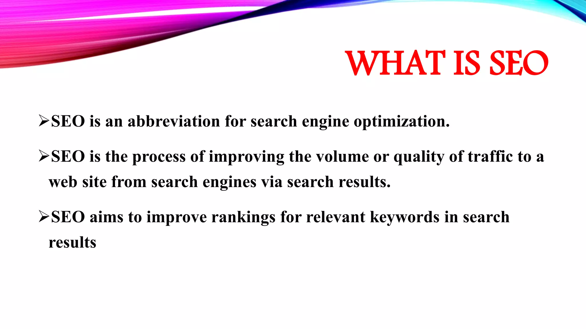 WHAT IS SEO
SEO is an abbreviation for search engine optimization.
SEO is the process of improving the volume or quality of traffic to a
web site from search engines via search results.
SEO aims to improve rankings for relevant keywords in search
results
 