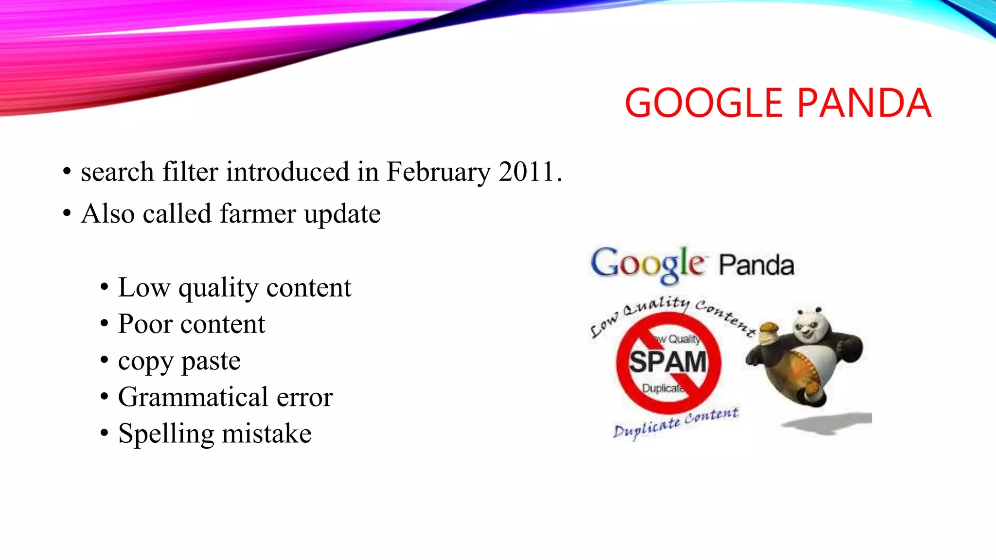 GOOGLE PANDA
• search filter introduced in February 2011.
• Also called farmer update
• Low quality content
• Poor content
• copy paste
• Grammatical error
• Spelling mistake
 