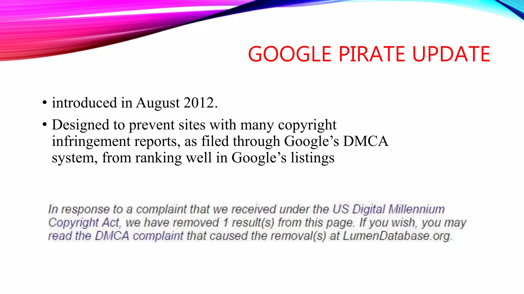 GOOGLE PIRATE UPDATE
• introduced in August 2012.
• Designed to prevent sites with many copyright
infringement reports, as filed through Google’s DMCA
system, from ranking well in Google’s listings
 