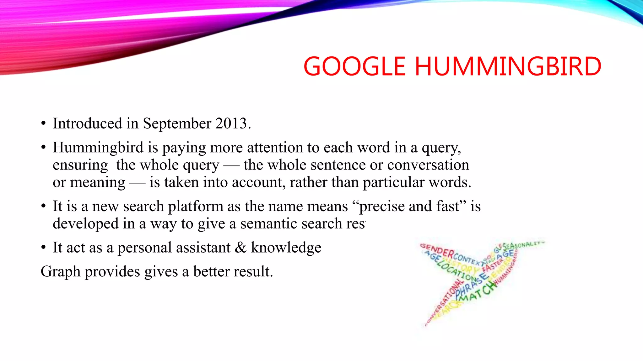 GOOGLE HUMMINGBIRD
• Introduced in September 2013.
• Hummingbird is paying more attention to each word in a query,
ensuring the whole query — the whole sentence or conversation
or meaning — is taken into account, rather than particular words.
• It is a new search platform as the name means “precise and fast” is
developed in a way to give a semantic search result.
• It act as a personal assistant & knowledge
Graph provides gives a better result.
 
