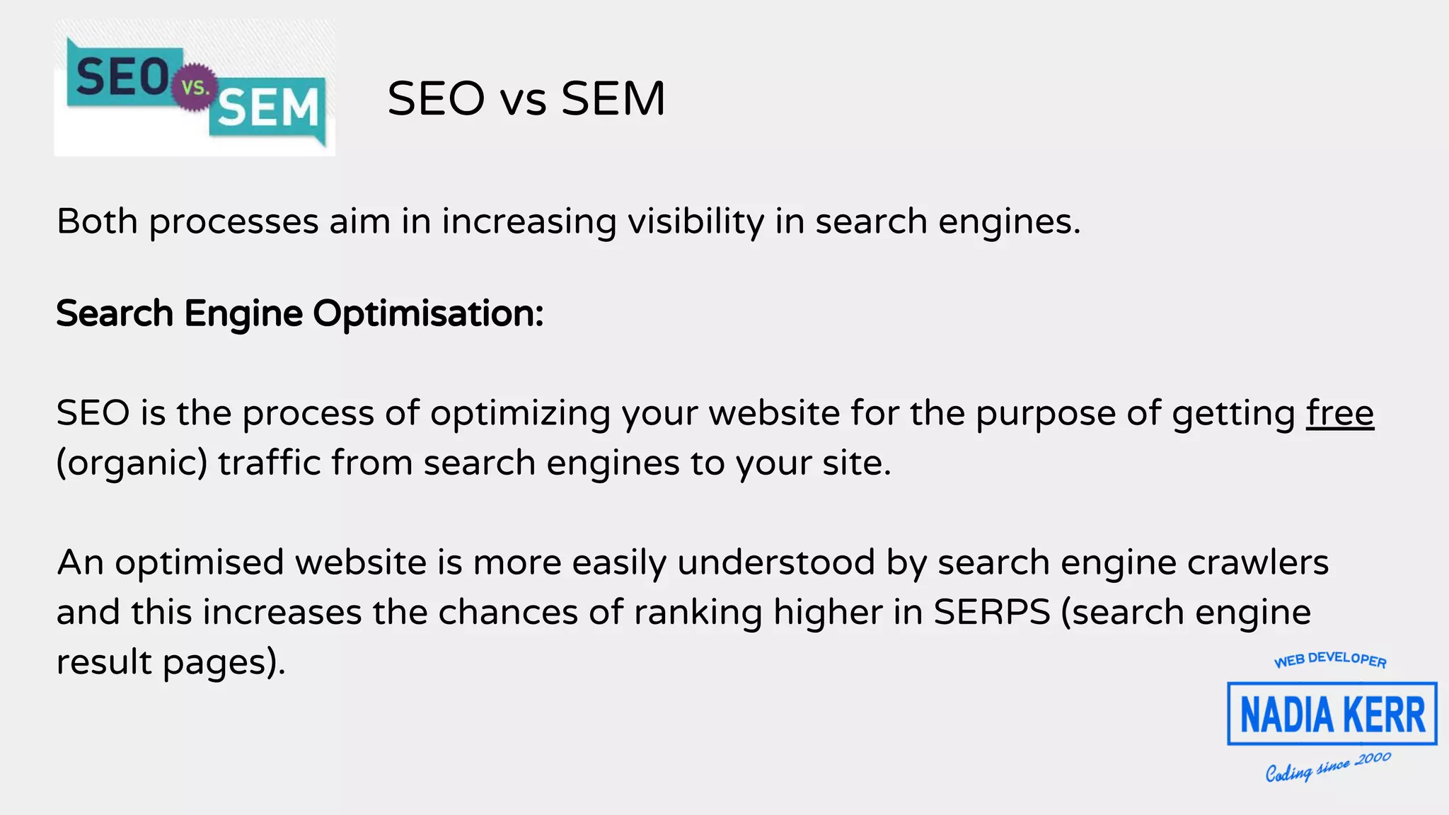 Both processes aim in increasing visibility in search engines.
Search Engine Optimisation:
SEO is the process of optimizing your website for the purpose of getting free
(organic) traffic from search engines to your site.
An optimised website is more easily understood by search engine crawlers
and this increases the chances of ranking higher in SERPS (search engine
result pages).
SEO vs SEM
 