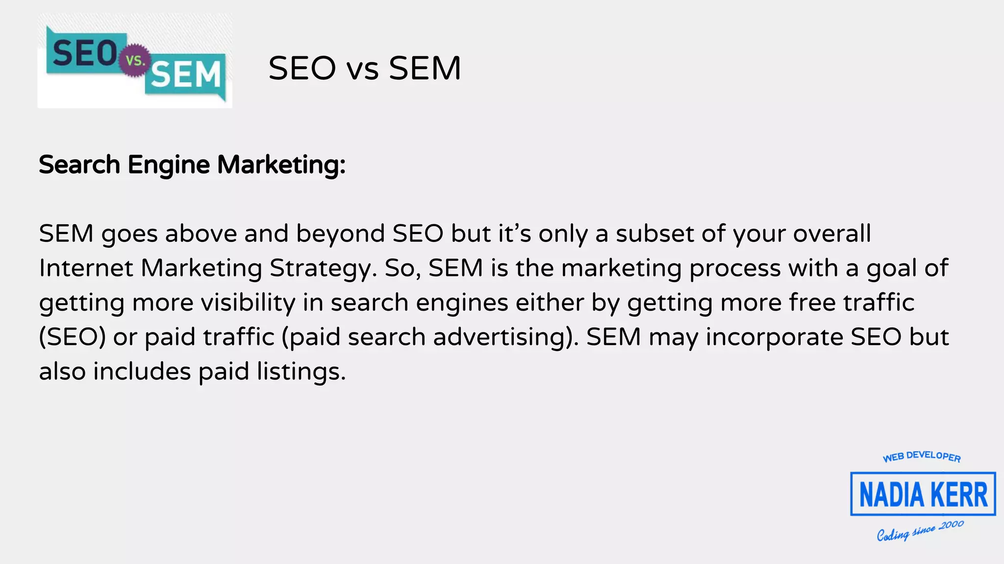 Search Engine Marketing:
SEM goes above and beyond SEO but it’s only a subset of your overall
Internet Marketing Strategy. So, SEM is the marketing process with a goal of
getting more visibility in search engines either by getting more free traffic
(SEO) or paid traffic (paid search advertising). SEM may incorporate SEO but
also includes paid listings.
SEO vs SEM
 