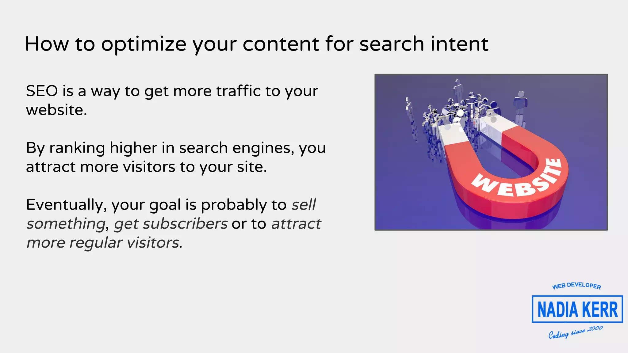 How to optimize your content for search intent
SEO is a way to get more traffic to your
website.
By ranking higher in search engines, you
attract more visitors to your site.
Eventually, your goal is probably to sell
something, get subscribers or to attract
more regular visitors.
 