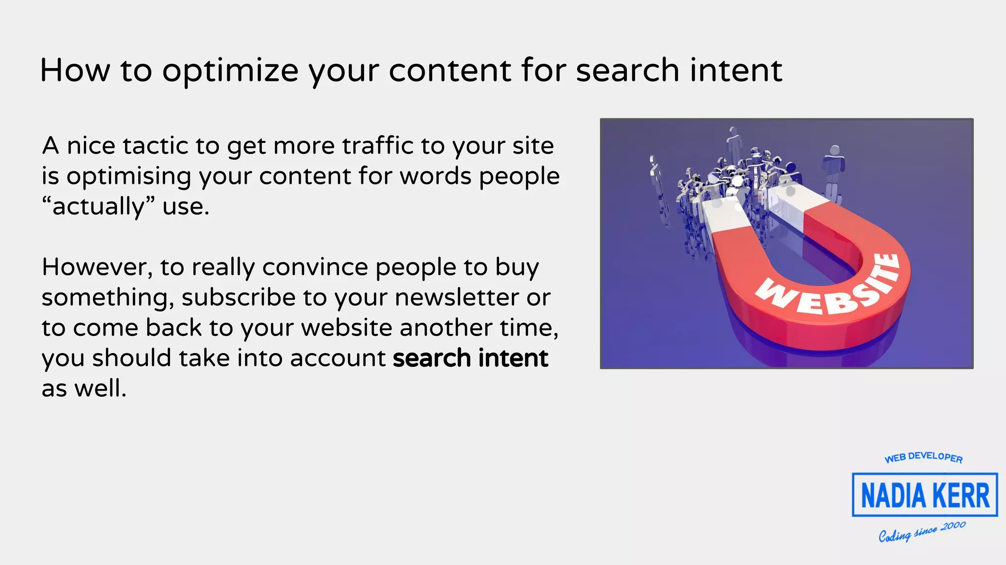 How to optimize your content for search intent
A nice tactic to get more traffic to your site
is optimising your content for words people
“actually” use.
However, to really convince people to buy
something, subscribe to your newsletter or
to come back to your website another time,
you should take into account search intent
as well.
 