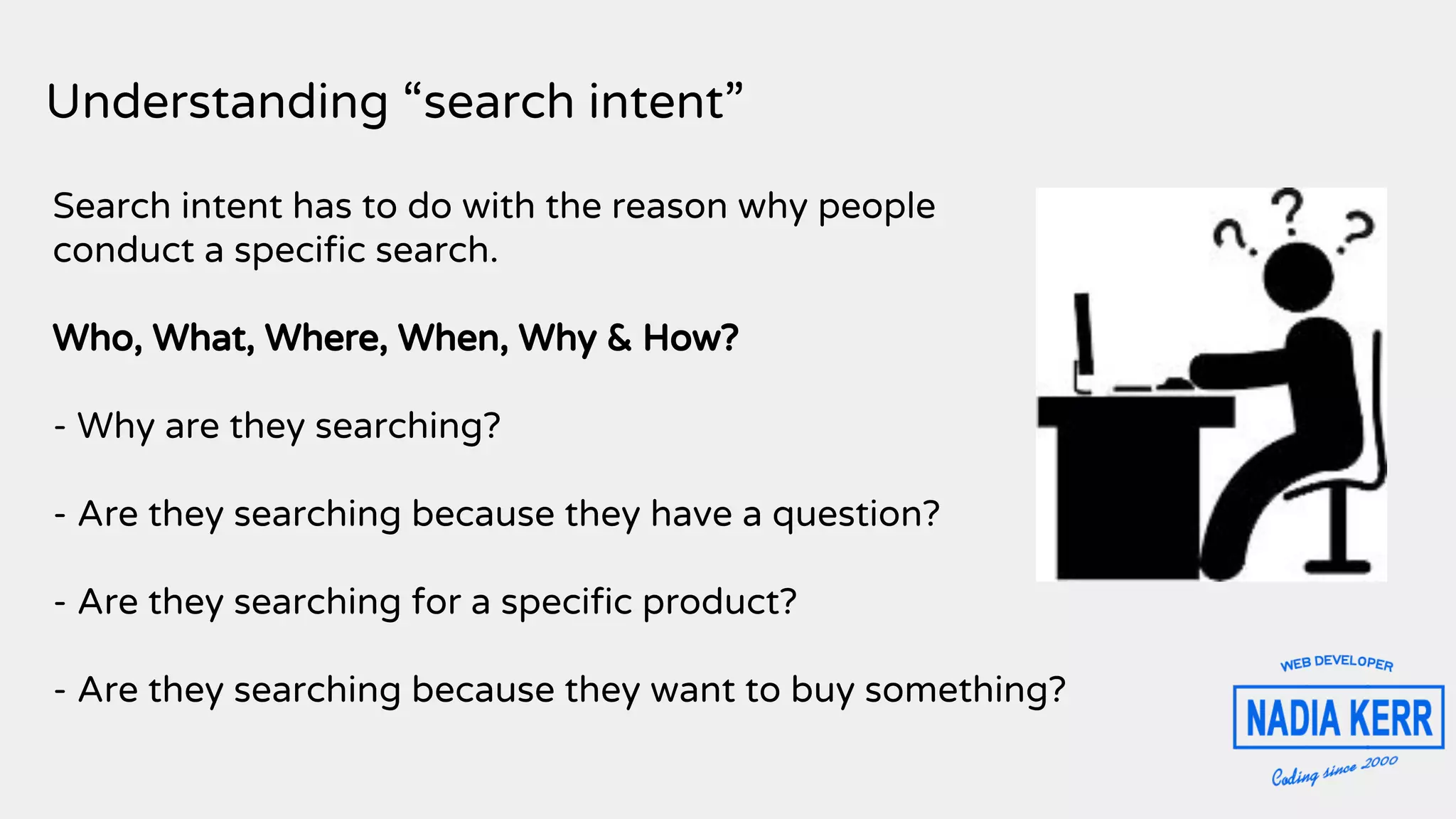 Understanding “search intent”
Search intent has to do with the reason why people
conduct a specific search.
Who, What, Where, When, Why & How?
- Why are they searching?
- Are they searching because they have a question?
- Are they searching for a specific product?
- Are they searching because they want to buy something?
 