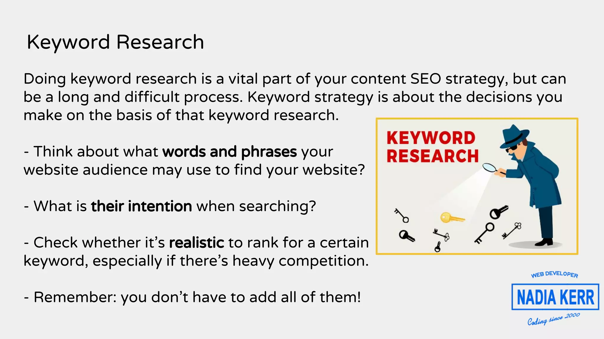Keyword Research
Doing keyword research is a vital part of your content SEO strategy, but can
be a long and difficult process. Keyword strategy is about the decisions you
make on the basis of that keyword research.
- Think about what words and phrases your
website audience may use to find your website?
- What is their intention when searching?
- Check whether it’s realistic to rank for a certain
keyword, especially if there’s heavy competition.
- Remember: you don’t have to add all of them!
 