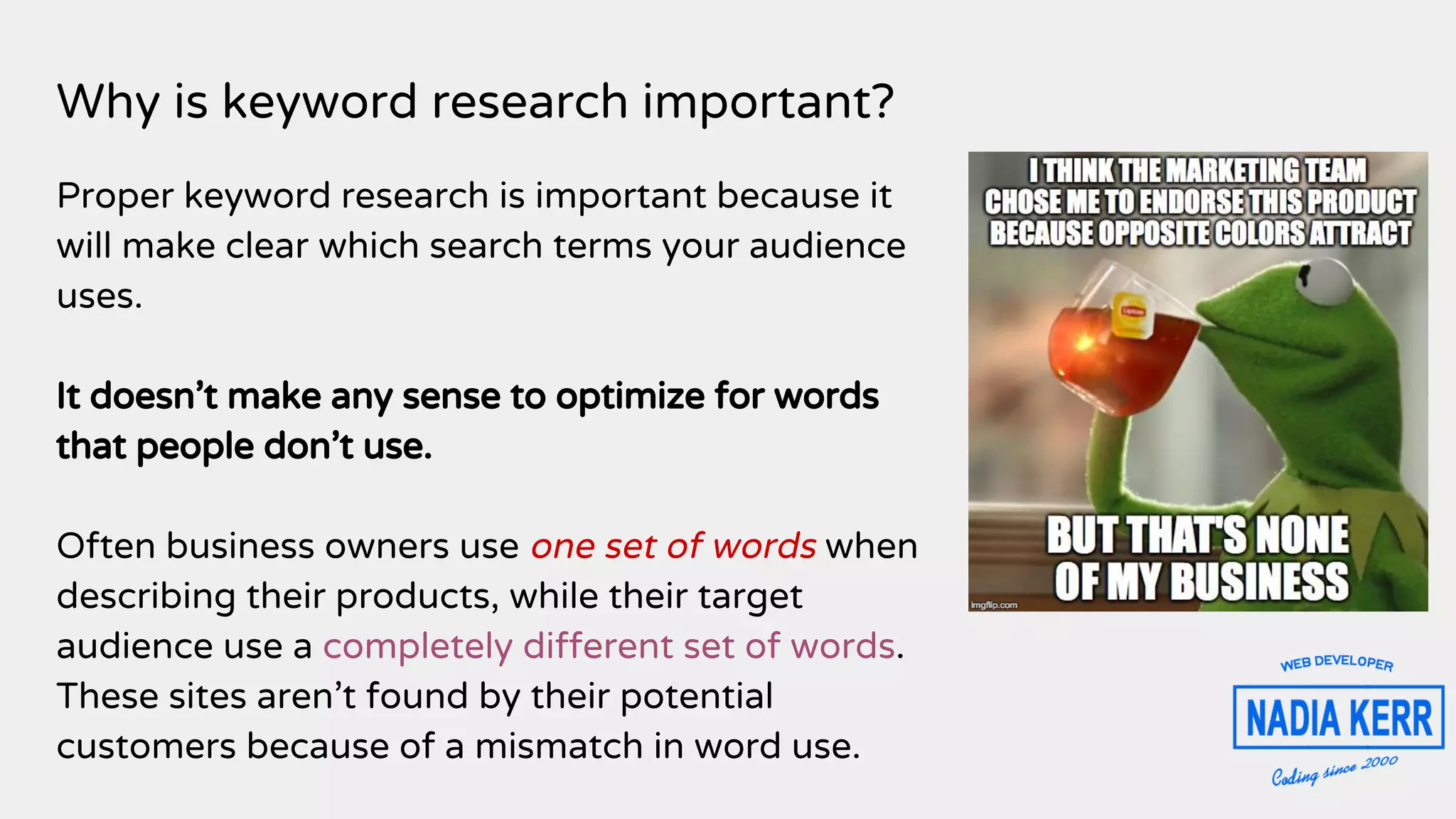 Why is keyword research important?
Proper keyword research is important because it
will make clear which search terms your audience
uses.
It doesn’t make any sense to optimize for words
that people don’t use.
Often business owners use one set of words when
describing their products, while their target
audience use a completely different set of words.
These sites aren’t found by their potential
customers because of a mismatch in word use.
 