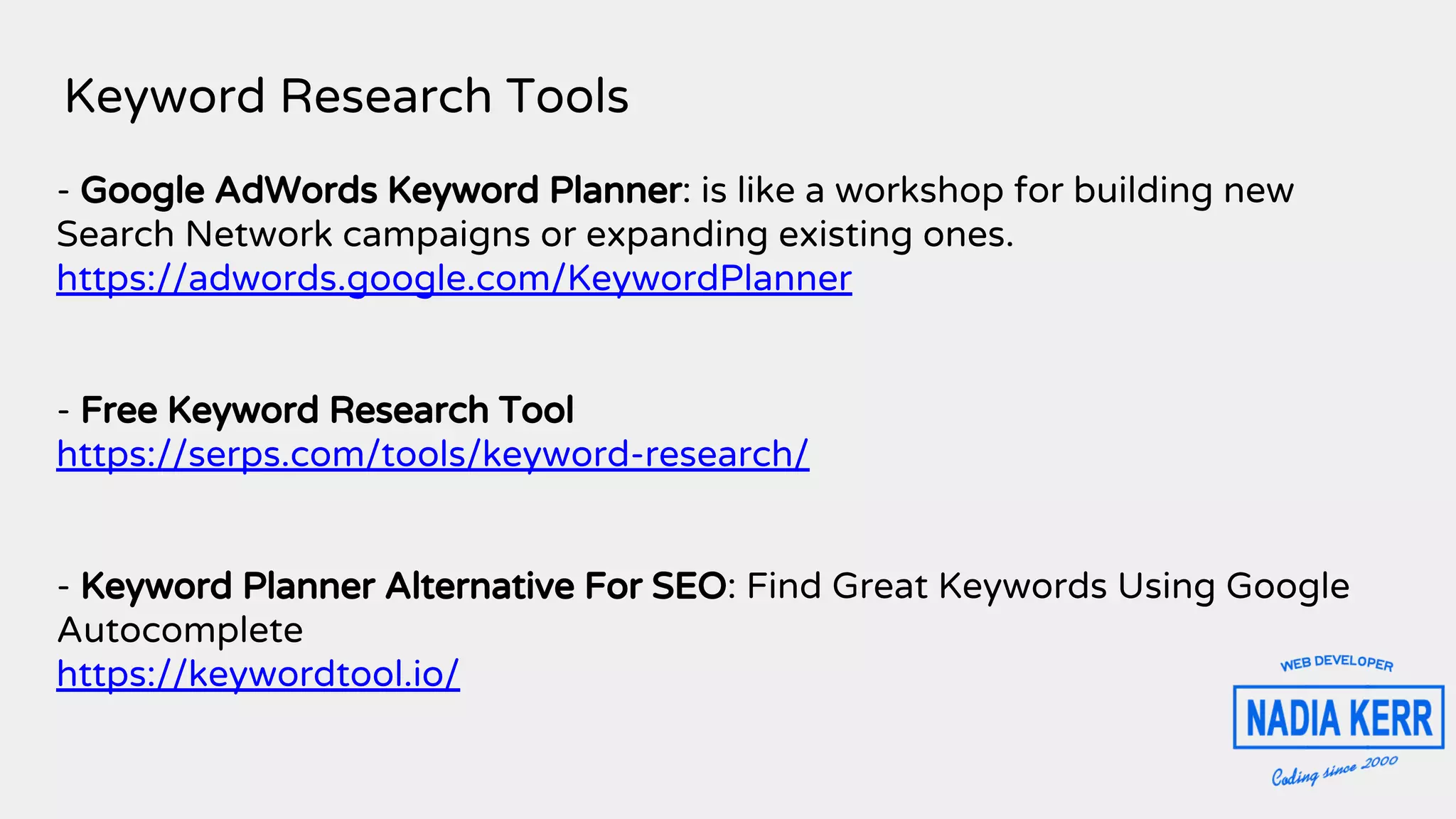 Keyword Research Tools
- Google AdWords Keyword Planner: is like a workshop for building new
Search Network campaigns or expanding existing ones.
https://adwords.google.com/KeywordPlanner
- Free Keyword Research Tool
https://serps.com/tools/keyword-research/
- Keyword Planner Alternative For SEO: Find Great Keywords Using Google
Autocomplete
https://keywordtool.io/
 
