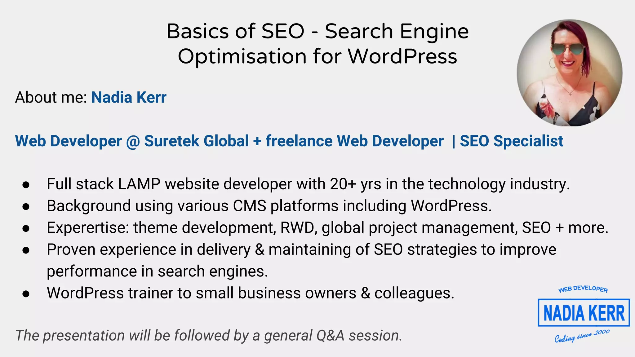 Basics of SEO - Search Engine
Optimisation for WordPress
About me: Nadia Kerr
Web Developer @ Suretek Global + freelance Web Developer | SEO Specialist
● Full stack LAMP website developer with 20+ yrs in the technology industry.
● Background using various CMS platforms including WordPress.
● Experertise: theme development, RWD, global project management, SEO + more.
● Proven experience in delivery & maintaining of SEO strategies to improve
performance in search engines.
● WordPress trainer to small business owners & colleagues.
The presentation will be followed by a general Q&A session.
 