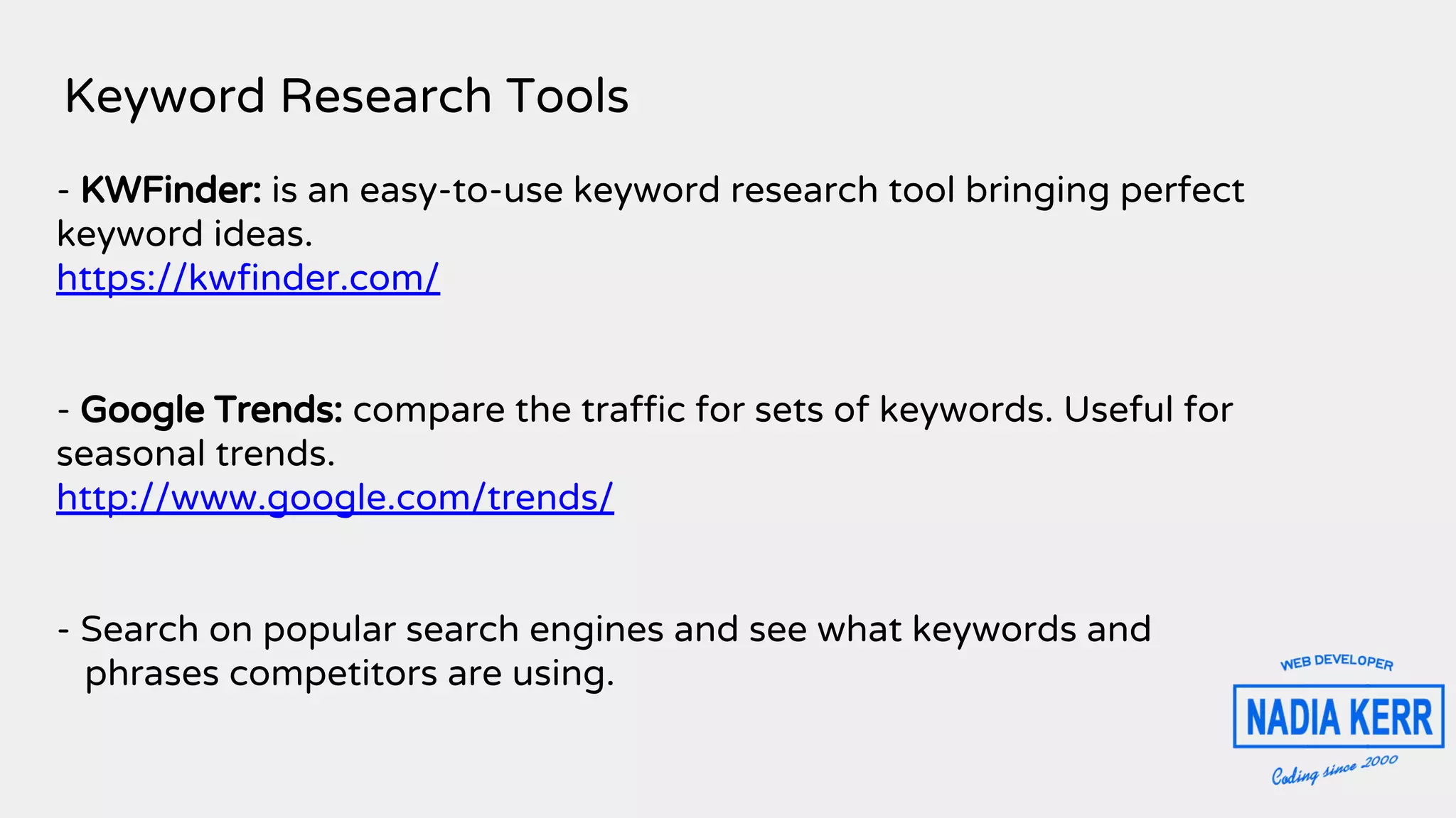 Keyword Research Tools
- KWFinder: is an easy-to-use keyword research tool bringing perfect
keyword ideas.
https://kwfinder.com/
- Google Trends: compare the traffic for sets of keywords. Useful for
seasonal trends.
http://www.google.com/trends/
- Search on popular search engines and see what keywords and
phrases competitors are using.
 