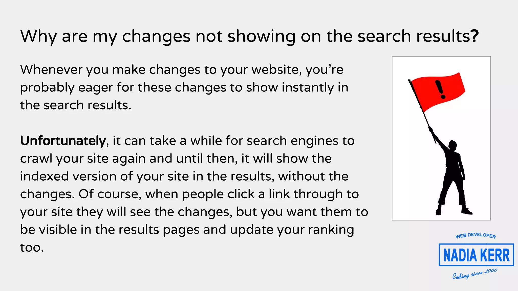 Why are my changes not showing on the search results?
Whenever you make changes to your website, you’re
probably eager for these changes to show instantly in
the search results.
Unfortunately, it can take a while for search engines to
crawl your site again and until then, it will show the
indexed version of your site in the results, without the
changes. Of course, when people click a link through to
your site they will see the changes, but you want them to
be visible in the results pages and update your ranking
too.
 