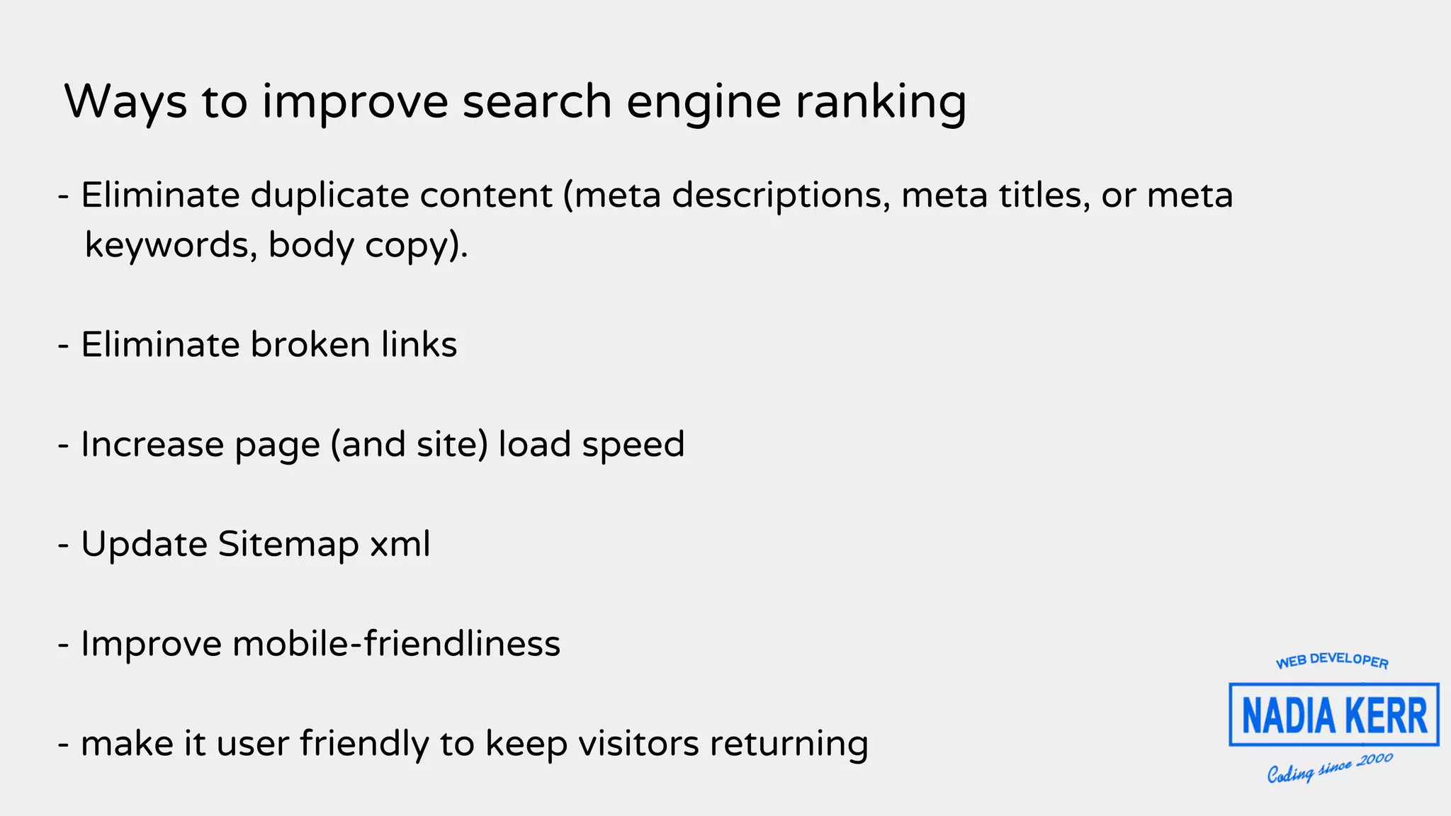 Ways to improve search engine ranking
- Eliminate duplicate content (meta descriptions, meta titles, or meta
keywords, body copy).
- Eliminate broken links
- Increase page (and site) load speed
- Update Sitemap xml
- Improve mobile-friendliness
- make it user friendly to keep visitors returning
 