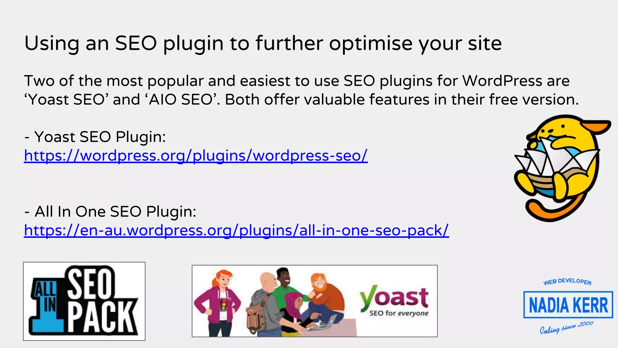 Using an SEO plugin to further optimise your site
Two of the most popular and easiest to use SEO plugins for WordPress are
‘Yoast SEO’ and ‘AIO SEO’. Both offer valuable features in their free version.
- Yoast SEO Plugin:
https://wordpress.org/plugins/wordpress-seo/
- All In One SEO Plugin:
https://en-au.wordpress.org/plugins/all-in-one-seo-pack/
 