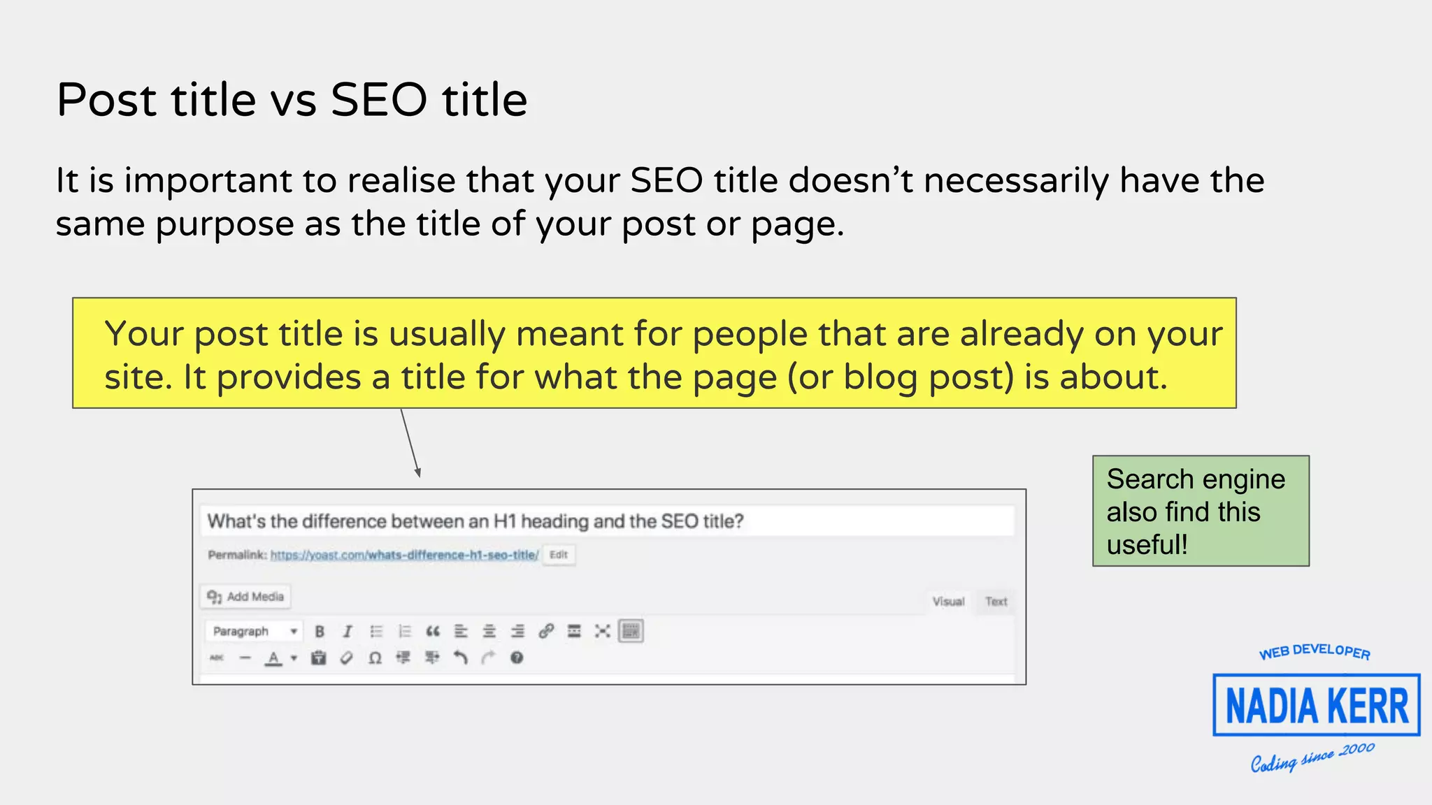 Post title vs SEO title
It is important to realise that your SEO title doesn’t necessarily have the
same purpose as the title of your post or page.
Your post title is usually meant for people that are already on your
site. It provides a title for what the page (or blog post) is about.
Search engine
also find this
useful!
 