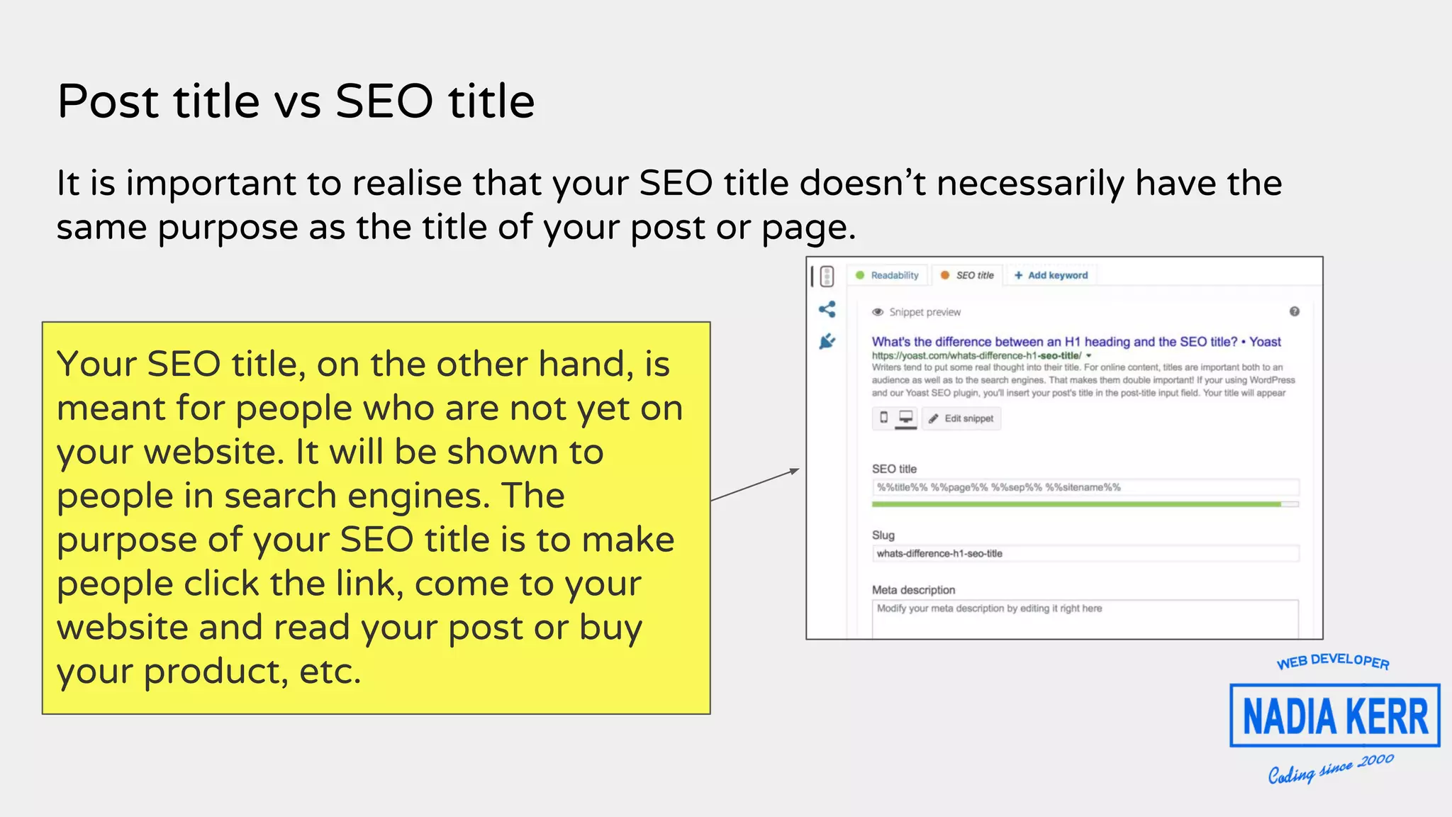 Post title vs SEO title
It is important to realise that your SEO title doesn’t necessarily have the
same purpose as the title of your post or page.
Your SEO title, on the other hand, is
meant for people who are not yet on
your website. It will be shown to
people in search engines. The
purpose of your SEO title is to make
people click the link, come to your
website and read your post or buy
your product, etc.
 