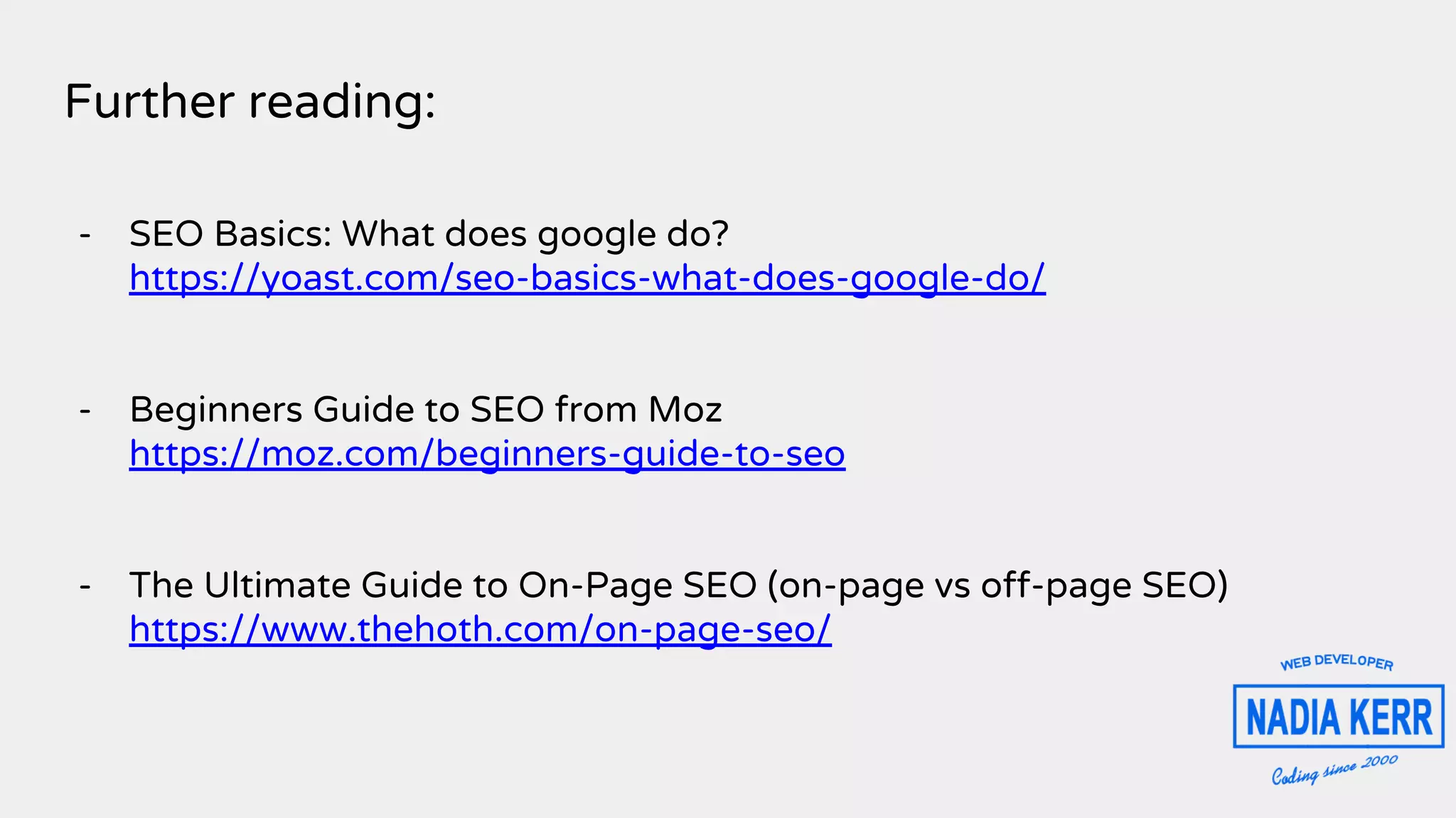 Further reading:
- SEO Basics: What does google do?
https://yoast.com/seo-basics-what-does-google-do/
- Beginners Guide to SEO from Moz
https://moz.com/beginners-guide-to-seo
- The Ultimate Guide to On-Page SEO (on-page vs off-page SEO)
https://www.thehoth.com/on-page-seo/
 