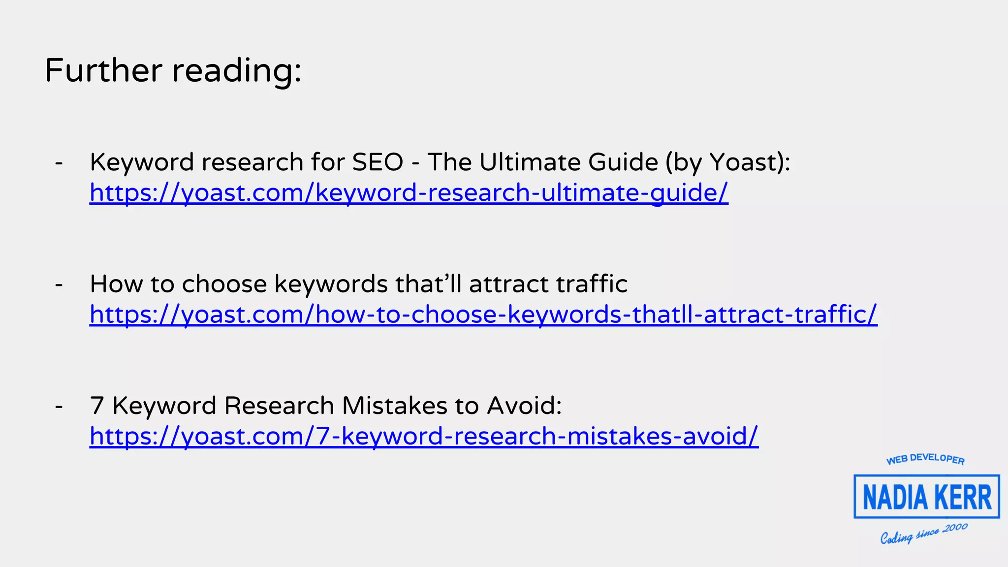Further reading:
- Keyword research for SEO - The Ultimate Guide (by Yoast):
https://yoast.com/keyword-research-ultimate-guide/
- How to choose keywords that’ll attract traffic
https://yoast.com/how-to-choose-keywords-thatll-attract-traffic/
- 7 Keyword Research Mistakes to Avoid:
https://yoast.com/7-keyword-research-mistakes-avoid/
 