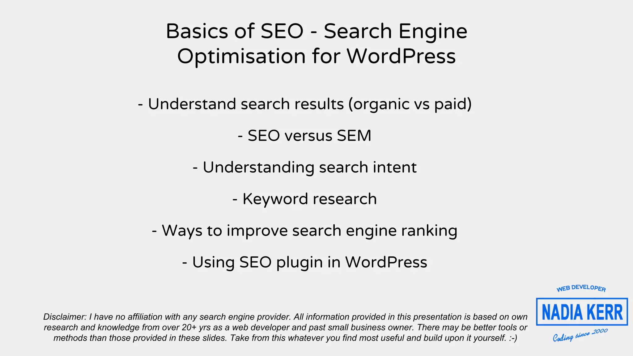 Basics of SEO - Search Engine
Optimisation for WordPress
- Understand search results (organic vs paid)
- SEO versus SEM
- Understanding search intent
- Keyword research
- Ways to improve search engine ranking
- Using SEO plugin in WordPress
Disclaimer: I have no affiliation with any search engine provider. All information provided in this presentation is based on own
research and knowledge from over 20+ yrs as a web developer and past small business owner. There may be better tools or
methods than those provided in these slides. Take from this whatever you find most useful and build upon it yourself. :-)
 