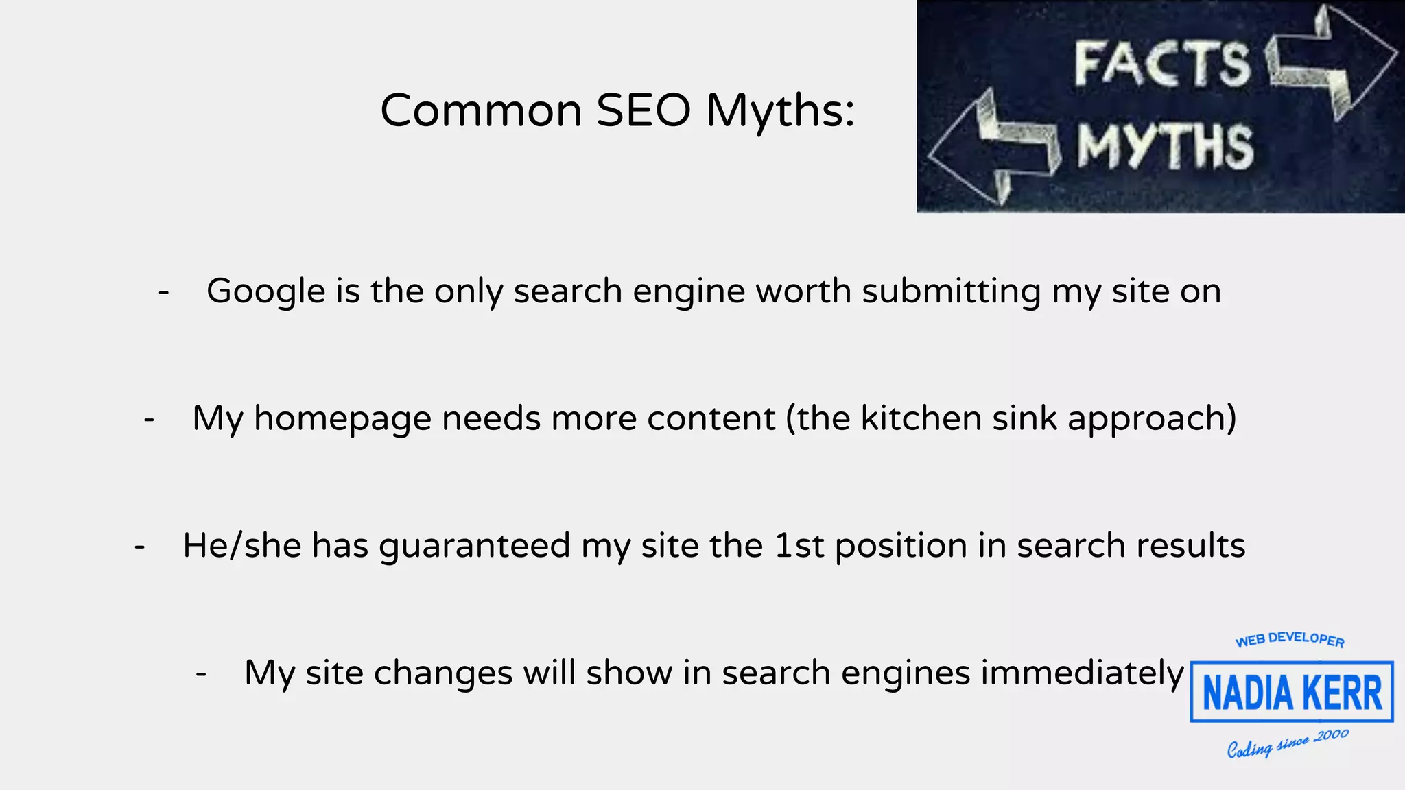 Common SEO Myths:
- Google is the only search engine worth submitting my site on
- My homepage needs more content (the kitchen sink approach)
- He/she has guaranteed my site the 1st position in search results
- My site changes will show in search engines immediately
 