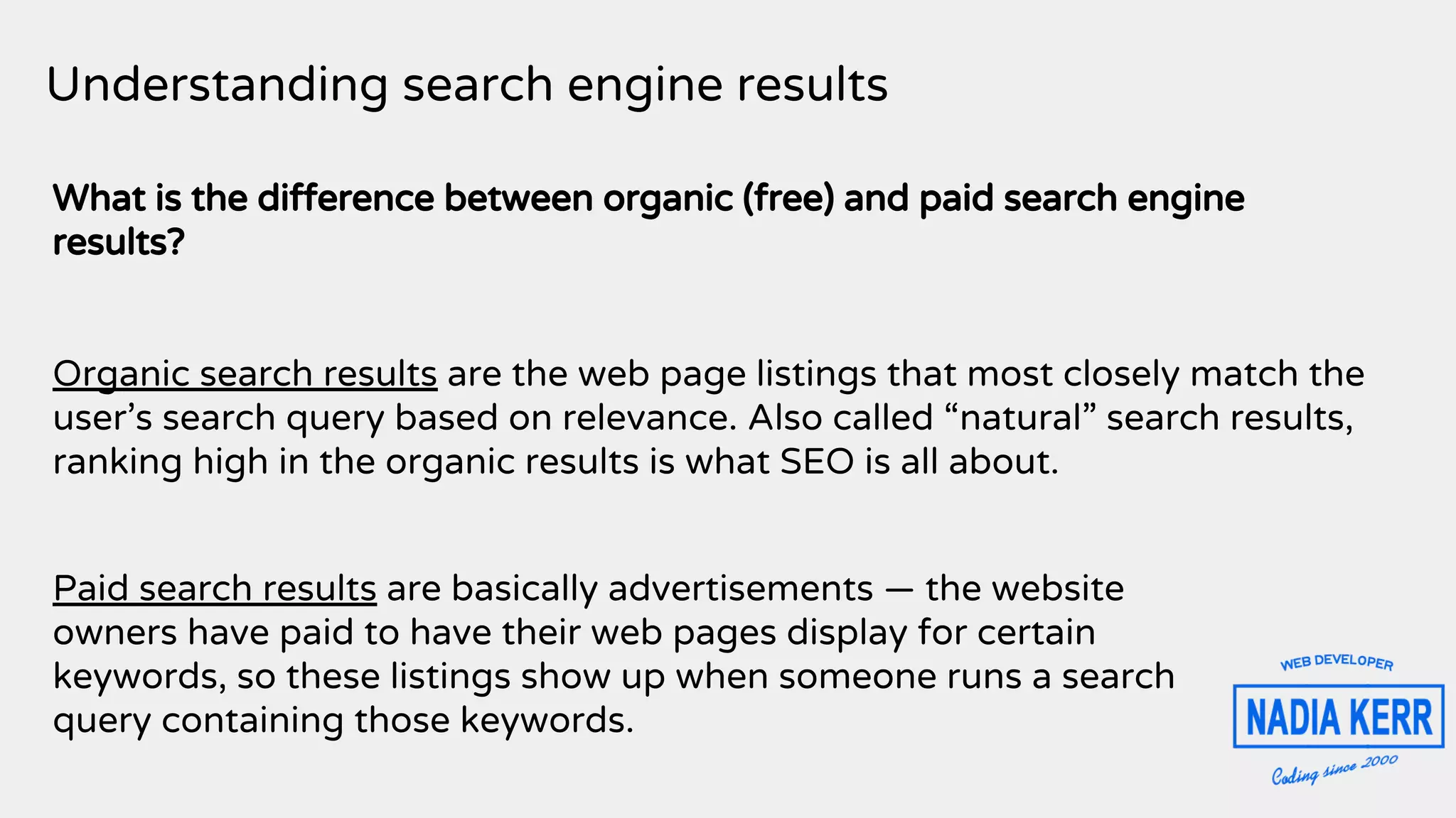 Understanding search engine results
What is the difference between organic (free) and paid search engine
results?
Organic search results are the web page listings that most closely match the
user’s search query based on relevance. Also called “natural” search results,
ranking high in the organic results is what SEO is all about.
Paid search results are basically advertisements — the website
owners have paid to have their web pages display for certain
keywords, so these listings show up when someone runs a search
query containing those keywords.
 