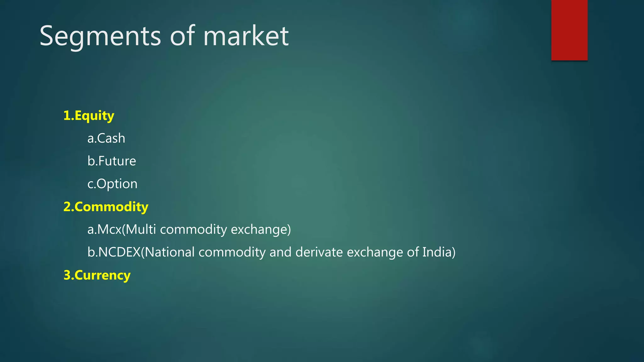 Segments of market
1.Equity
a.Cash
b.Future
c.Option
2.Commodity
a.Mcx(Multi commodity exchange)
b.NCDEX(National commodity and derivate exchange of India)
3.Currency
 