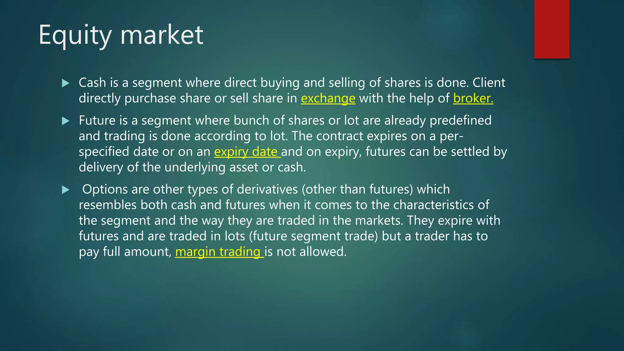 Equity market
 Cash is a segment where direct buying and selling of shares is done. Client
directly purchase share or sell share in exchange with the help of broker.
 Future is a segment where bunch of shares or lot are already predefined
and trading is done according to lot. The contract expires on a per-
specified date or on an expiry date and on expiry, futures can be settled by
delivery of the underlying asset or cash.
 Options are other types of derivatives (other than futures) which
resembles both cash and futures when it comes to the characteristics of
the segment and the way they are traded in the markets. They expire with
futures and are traded in lots (future segment trade) but a trader has to
pay full amount, margin trading is not allowed.
 