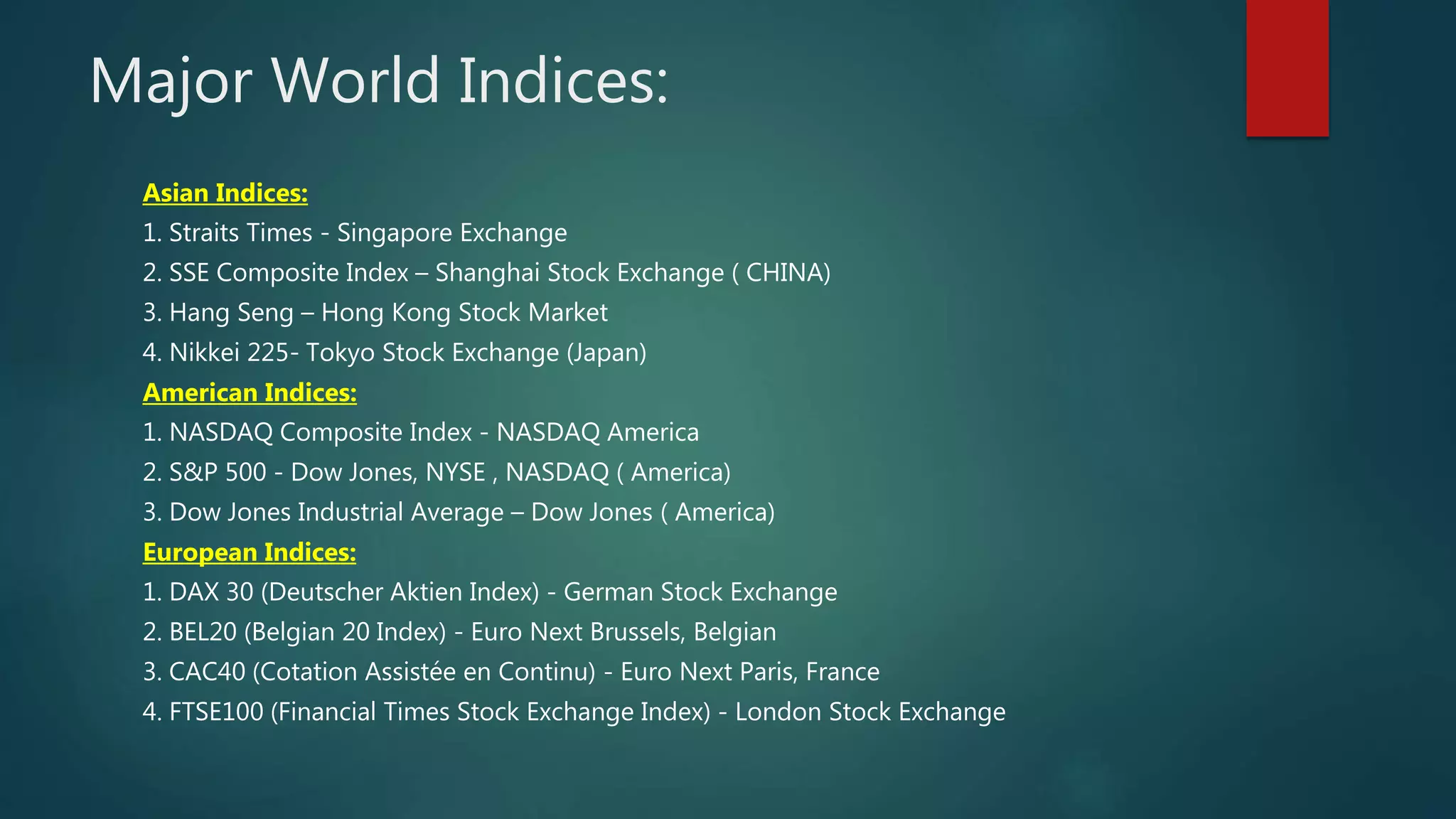 Major World Indices:
Asian Indices:
1. Straits Times - Singapore Exchange
2. SSE Composite Index – Shanghai Stock Exchange ( CHINA)
3. Hang Seng – Hong Kong Stock Market
4. Nikkei 225- Tokyo Stock Exchange (Japan)
American Indices:
1. NASDAQ Composite Index - NASDAQ America
2. S&P 500 - Dow Jones, NYSE , NASDAQ ( America)
3. Dow Jones Industrial Average – Dow Jones ( America)
European Indices:
1. DAX 30 (Deutscher Aktien Index) - German Stock Exchange
2. BEL20 (Belgian 20 Index) - Euro Next Brussels, Belgian
3. CAC40 (Cotation Assistée en Continu) - Euro Next Paris, France
4. FTSE100 (Financial Times Stock Exchange Index) - London Stock Exchange
 