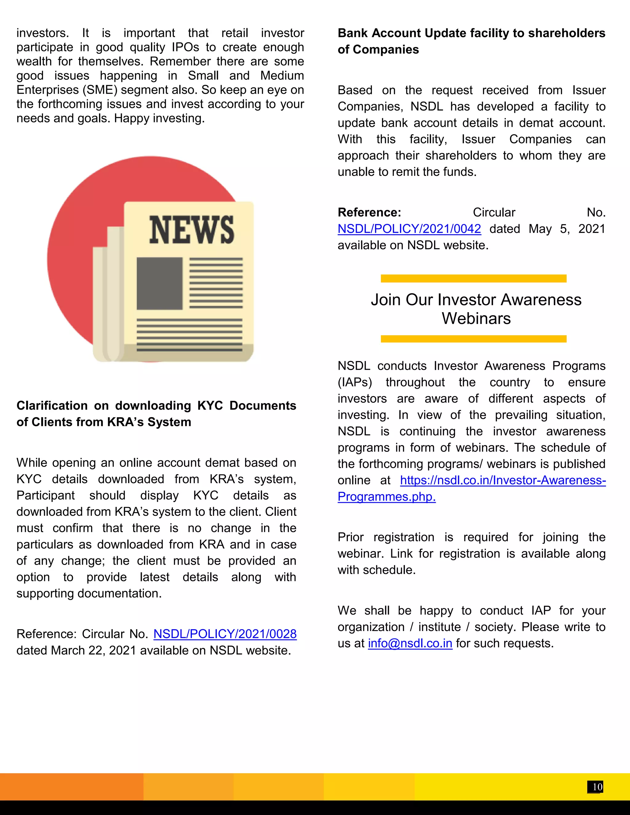 10
investors. It is important that retail investor
participate in good quality IPOs to create enough
wealth for themselves. Remember there are some
good issues happening in Small and Medium
Enterprises (SME) segment also. So keep an eye on
the forthcoming issues and invest according to your
needs and goals. Happy investing.
Clarification on downloading KYC Documents
of Clients from KRA’s System
While opening an online account demat based on
KYC details downloaded from KRA’s system,
Participant should display KYC details as
downloaded from KRA’s system to the client. Client
must confirm that there is no change in the
particulars as downloaded from KRA and in case
of any change; the client must be provided an
option to provide latest details along with
supporting documentation.
Reference: Circular No. NSDL/POLICY/2021/0028
dated March 22, 2021 available on NSDL website.
Bank Account Update facility to shareholders
of Companies
Based on the request received from Issuer
Companies, NSDL has developed a facility to
update bank account details in demat account.
With this facility, Issuer Companies can
approach their shareholders to whom they are
unable to remit the funds.
Reference: Circular No.
NSDL/POLICY/2021/0042 dated May 5, 2021
available on NSDL website.
NSDL conducts Investor Awareness Programs
(IAPs) throughout the country to ensure
investors are aware of different aspects of
investing. In view of the prevailing situation,
NSDL is continuing the investor awareness
programs in form of webinars. The schedule of
the forthcoming programs/ webinars is published
online at https://nsdl.co.in/Investor-Awareness-
Programmes.php.
Prior registration is required for joining the
webinar. Link for registration is available along
with schedule.
We shall be happy to conduct IAP for your
organization / institute / society. Please write to
us at info@nsdl.co.in for such requests.
Join Our Investor Awareness
Webinars
 