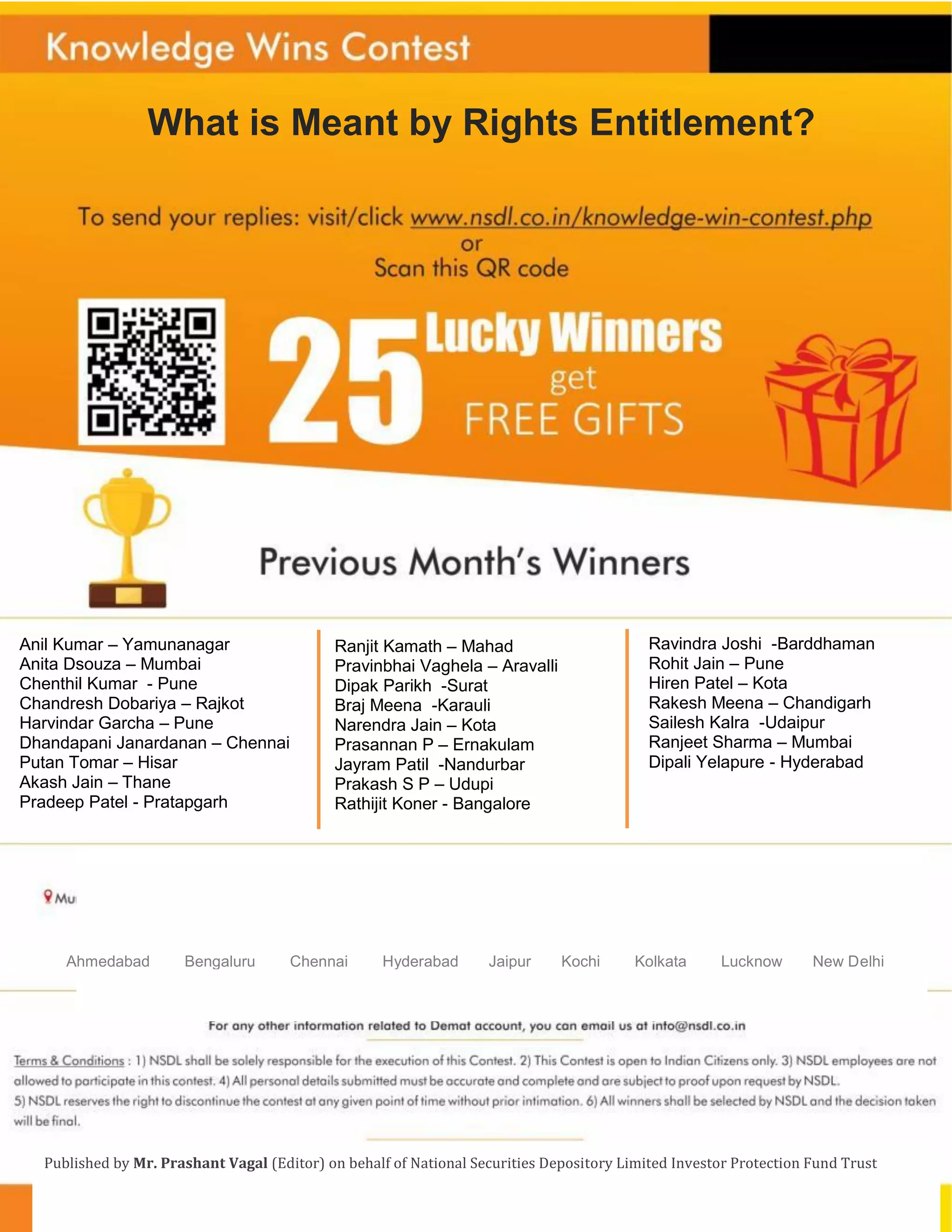 What is Meant by Rights Entitlement?
Ahmedabad Bengaluru Chennai Hyderabad Jaipur Kochi Kolkata Lucknow New Delhi
Published by Mr. Prashant Vagal (Editor) on behalf of National Securities Depository Limited Investor Protection Fund Trust
Anil Kumar – Yamunanagar
Anita Dsouza – Mumbai
Chenthil Kumar - Pune
Chandresh Dobariya – Rajkot
Harvindar Garcha – Pune
Dhandapani Janardanan – Chennai
Putan Tomar – Hisar
Akash Jain – Thane
Pradeep Patel - Pratapgarh
Ranjit Kamath – Mahad
Pravinbhai Vaghela – Aravalli
Dipak Parikh -Surat
Braj Meena -Karauli
Narendra Jain – Kota
Prasannan P – Ernakulam
Jayram Patil -Nandurbar
Prakash S P – Udupi
Rathijit Koner - Bangalore
Ravindra Joshi -Barddhaman
Rohit Jain – Pune
Hiren Patel – Kota
Rakesh Meena – Chandigarh
Sailesh Kalra -Udaipur
Ranjeet Sharma – Mumbai
Dipali Yelapure - Hyderabad
 