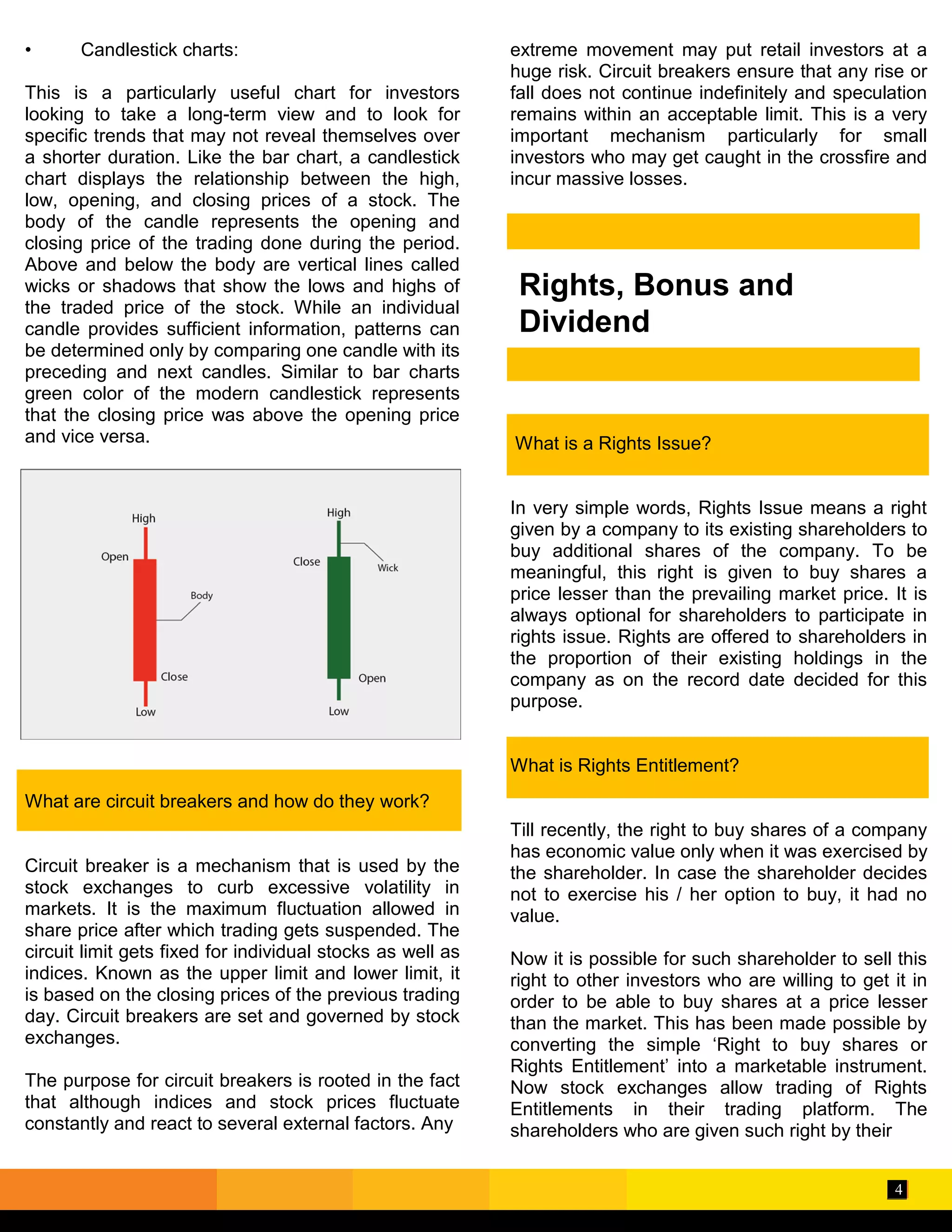 4
Rights, Bonus and
Dividend
• Candlestick charts:
This is a particularly useful chart for investors
looking to take a long-term view and to look for
specific trends that may not reveal themselves over
a shorter duration. Like the bar chart, a candlestick
chart displays the relationship between the high,
low, opening, and closing prices of a stock. The
body of the candle represents the opening and
closing price of the trading done during the period.
Above and below the body are vertical lines called
wicks or shadows that show the lows and highs of
the traded price of the stock. While an individual
candle provides sufficient information, patterns can
be determined only by comparing one candle with its
preceding and next candles. Similar to bar charts
green color of the modern candlestick represents
that the closing price was above the opening price
and vice versa.
What are circuit breakers and how do they work?
Circuit breaker is a mechanism that is used by the
stock exchanges to curb excessive volatility in
markets. It is the maximum fluctuation allowed in
share price after which trading gets suspended. The
circuit limit gets fixed for individual stocks as well as
indices. Known as the upper limit and lower limit, it
is based on the closing prices of the previous trading
day. Circuit breakers are set and governed by stock
exchanges.
The purpose for circuit breakers is rooted in the fact
that although indices and stock prices fluctuate
constantly and react to several external factors. Any
extreme movement may put retail investors at a
huge risk. Circuit breakers ensure that any rise or
fall does not continue indefinitely and speculation
remains within an acceptable limit. This is a very
important mechanism particularly for small
investors who may get caught in the crossfire and
incur massive losses.
What is a Rights Issue?
In very simple words, Rights Issue means a right
given by a company to its existing shareholders to
buy additional shares of the company. To be
meaningful, this right is given to buy shares a
price lesser than the prevailing market price. It is
always optional for shareholders to participate in
rights issue. Rights are offered to shareholders in
the proportion of their existing holdings in the
company as on the record date decided for this
purpose.
What is Rights Entitlement?
Till recently, the right to buy shares of a company
has economic value only when it was exercised by
the shareholder. In case the shareholder decides
not to exercise his / her option to buy, it had no
value.
Now it is possible for such shareholder to sell this
right to other investors who are willing to get it in
order to be able to buy shares at a price lesser
than the market. This has been made possible by
converting the simple ‘Right to buy shares or
Rights Entitlement’ into a marketable instrument.
Now stock exchanges allow trading of Rights
Entitlements in their trading platform. The
shareholders who are given such right by their
 